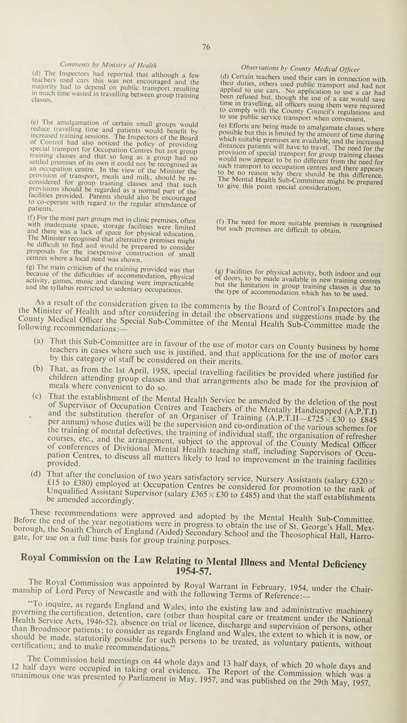 Comments by Ministry of Health (d) The Inspectors had reported that although a few teachers used cars this was not encouraged and the majority had to depend on public transport resulting in much time wasted in travelling between group training classes. (e) The amalgamation of certain small groups would reduce travelling time and patients would benefit by increased training sessions. The Inspectors of the Board ol C ontrol had also noticed the policy of providing special transport for Occupation Centres but not group training classes and that so long as a group had no settled piemises of its own it could not be recognised as an occupation centre. In the view of the Minister the provision of transport, meals and milk, should be re¬ considered for group training classes and that such provisions should be regarded as a normal part of the facilities provided. Parents should also be encouraged to co-operate with regard to the regular attendance of patients. (f) For the most part groups met in clinic premises, often with inadequate space, storage facilities were limited ™ there was a lack of space for physical education, the Minister recognised that alternative premises might be difficult to find and would be prepared to consider proposals for the inexpensive construction of small centres where a local need was shown. (g) The main criticism of the training provided was that because of the difficulties of accommodation, physical activity, games, music and dancing were impracticable and the syllabus restricted to sedentary occupations. Observations by County Medical Officer (d) Certain teachers used their cars in connection with their duties, others used public transport and had not applied to use cars. No application to use a car had been refused but, though the use of a car would save time in travelling, all officers using them were required to comply with the County Council’s regulations and to use public service transport when convenient. ■e) Efforts are being made to amalgamate classes where possi ble but this is limited by the amount of time during which suitable premises are available, and the increased distances patients will have to travel. The need for the provision of special transport for group training classes would now appear to be no different from the need for such transpoit to occupation centres and there appears l?ube ° rfas,onlwhy there should be this difference, i he Mental Health Sub-Committee might be prepared to give this point special consideration. (f) The need for more suitable premises is recognised but such premises are difficult to obtain. (g) Facilities for physical activity, both indoor and out ot doors, to be made available in new training centres but the limitation in group training classes is due to the type of accommodation which has to be used. (b) (c) (d) (a) SlthiS-Sub'COrTittee are in favour of the use of motor cars on County business bv home teachers in cases where such use is justified, and that applications for theuse of motor cars by this category of staff be considered on their merits. That, as from the 1st April, 1958, special travelling facilities be provided where justified for That the establishment of the Mental Health Service be amended by the deletion of the Dost of Superior of Occupation Centres and Teachers of the Mentallv HandicapDed (A PTT n the substitution therefor of an Organiser of Training (A.P.T.II—£725 x £30 to £845 film frT U-m Wf10Se du.tI,esfwlU be the supervision and co-ordination of the various schemes for the training of mental defectives, the training of individual staff, the organisation of refresher courses etc., and the arrangement, subject to the approval of the County Medical OffiSS °JjfrZZt °/ ?mS1°na, Mental Health teaching staff, including SupL^sors of Occu- provided!” ^ ° ‘SCUSS 3 matters llkely t0 lead t0 improvement in the training facilities qfrjJi e 1 u s i o n years satisfactory service, Nursery Assistants (salary £320 X t t 5 to £:8°) employed at Occupation Centres be considered for promotion to the rank nf be'amended ^ £365X£3° '° £485> ad lha*the establishments Royal Commission on the Law Relatmg^to Mental Illness and Mental Deficiency — .he Chair-