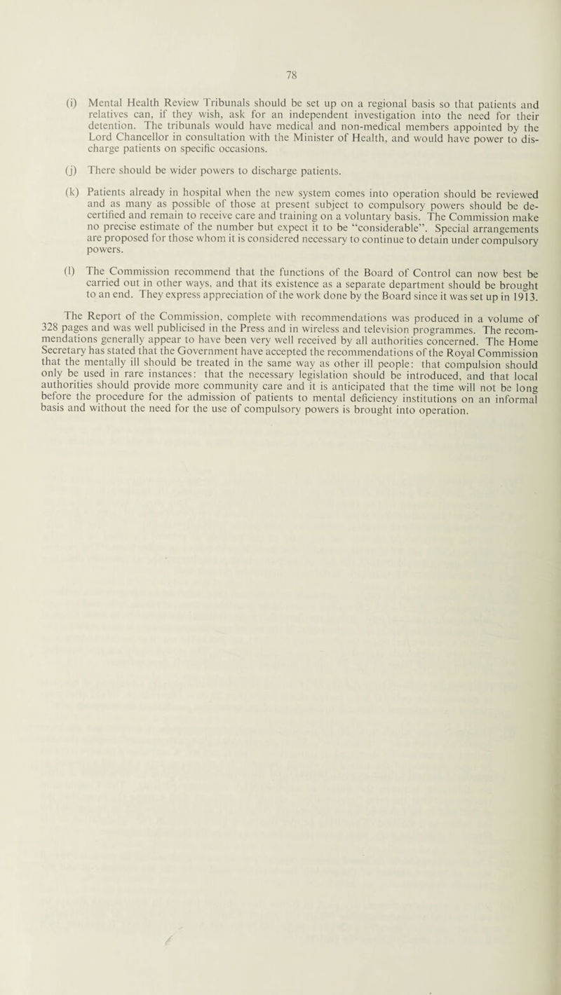 (i) Mental Health Review Tribunals should be set up on a regional basis so that patients and relatives can, if they wish, ask for an independent investigation into the need for their detention. The tribunals would have medical and non-medical members appointed by the Lord Chancellor in consultation with the Minister of Health, and would have power to dis¬ charge patients on specific occasions. (j) There should be wider powers to discharge patients. (k) Patients already in hospital when the new system comes into operation should be reviewed and as many as possible of those at present subject to compulsory powers should be de¬ certified and remain to receive care and training on a voluntary basis. The Commission make no precise estimate of the number but expect it to be “considerable”. Special arrangements are proposed for those whom it is considered necessary to continue to detain under compulsory powers. (l) The Commission recommend that the functions of the Board of Control can now best be carried out in other ways, and that its existence as a separate department should be brought to an end. They express appreciation of the work done by the Board since it was set up in 19l3. The Report of the Commission, complete with recommendations was produced in a volume of 328 pages and was well publicised in the Press and in wireless and television programmes. The recom¬ mendations generally appear to have been very well received by all authorities concerned. The Home Secretary has stated that the Government have accepted the recommendations of the Royal Commission that the mentally ill should be treated in the same way as other ill people: that compulsion should only be used in rare instances: that the necessary legislation should be introduced, and that local authorities should provide more community care and it is anticipated that the time will not be long before the procedure for the admission of patients to mental deficiency institutions on an informal basis and without the need for the use of compulsory powers is brought into operation.