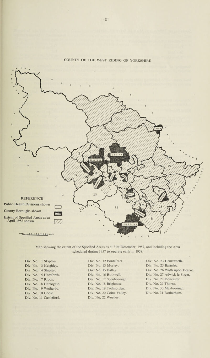 COUNTY OF THE WEST RIDING OF YORKSHIRE REFERENCE Public Health Divisions shown County Boroughs shown Extent of Specified Areas as at April 1958 shown m Map showing the extent of the Specified Areas as at 31st December, 1957, and including the Area scheduled during 1957 to operate early in 1958. Div. No. 1 Skipton. Div. No. 3 Keighley. Div. No. 4 Shipley. Div. No. 5 Elorsforth. Div. No. 7 Ripon. Div. No. 8 Harrogate. Div. No. 9 Wetherby. Div. No. 10 Goole. Div. No. 11 Castleford. Div. No. 12 Pontefract. Div. No. 13 Morley. Div. No. 15 Batley. Div. No. 16 Rothwell. Div. No. 17 Spenborough. Div. No. 18 Brighouse Div. No. 19 Todmorden. Div. No. 20 Colne Valley. Div. No. 22 Wortley. Div. No. 23 Hemsworth. Div. No. 25 Barnsley. Div. No. 26 Wath upon Dearne. Div. No. 27 Adwick le Street. Div. No. 28 Doncaster. Div. No. 29 Thorne. Div. No. 30 Mexborough. Div. No. 31 Rotherham.