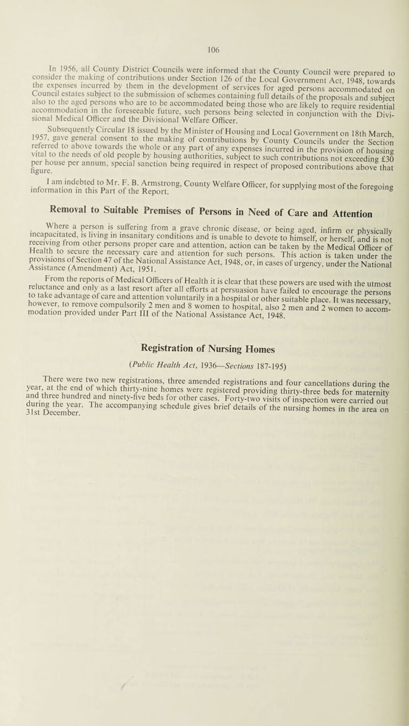 In 1956, all County District Councils were informed that the County Council were prepared to consider the making of contributions under Section 126 of the Local Government Act 1948 towards the expenses incurred by them in the development of services for aged persons accommodated on Council estates subject to the submission of schemes containing full details of the proposals and subject also to the aged persons who are to be accommodated being those who are likely to require residential accommodation in the foreseeable future, such persons being selected in conjunction with the Divi¬ sional Medical Officer and the Divisional Welfare Officer. Subsequently Circular 18 issued by the Minister of Housing and Local Government on 18th March 9 7, gave general consent to the making of contributions by County Councils under the Section referred to above towards the whole or any part of any expenses incurred in the provision of housing vita to the needs ol old people by housing authorities, subject to such contributions not exceeding £30 figure°USe Per annUm’ special sanctlon beinS required in respect of proposed contributions above that I am indebted to Mr. F. B. Armstrong, County Welfare Officer, for supplying most of the foregoing information m this Part of the Report. S ioregoing Removal to Suitable Premises of Persons in Need of Care and Attention Wh?rf a ?e,rSOn s.uftenng *rom a grave chronic disease, or being aged, infirm or physically incapacitated, is living in insanitary conditions and is unable to devote to himself, or herself, and is not receiving from other persons proper care and attention, action can be taken by the Medical Officer of ealth to secure the necessary care and attention for such persons. This action is taken under the ^.or.inca^ofux^.^theNl^ r , irfrom the.r£P?rtS of Medical Officers of Health it is clear that these powers are used with the utmost J „ nc,e an? onlyas a lasJ: resort after all efforts at persuasion have failed to encourage the persons to take advantage ol care and attention voluntarily in a hospital or other suitable place. It was necessary however, to remove compulsorily 2 men and 8 women to hospital, also 2 men and 2 women ^ accom¬ modation provided under Part III of the National Assistance Act, 1948. Registration of Nursing Homes {Public Health Act, 1936—Sections 187-195) vear^t^hpTnH ^ evy re§istrat.ions’ three amended registrations and four cancellations during the year at the end of which thirty-nine homes were registered providing thirty-three beds for maternity dnr,Tar?LhUndredrnnd n,nety'five beds f°r other cases. Forty-two visits of inspection were carried ou[ dunijg the year. The accompanying schedule gives brief details of the nursing homes in the area on