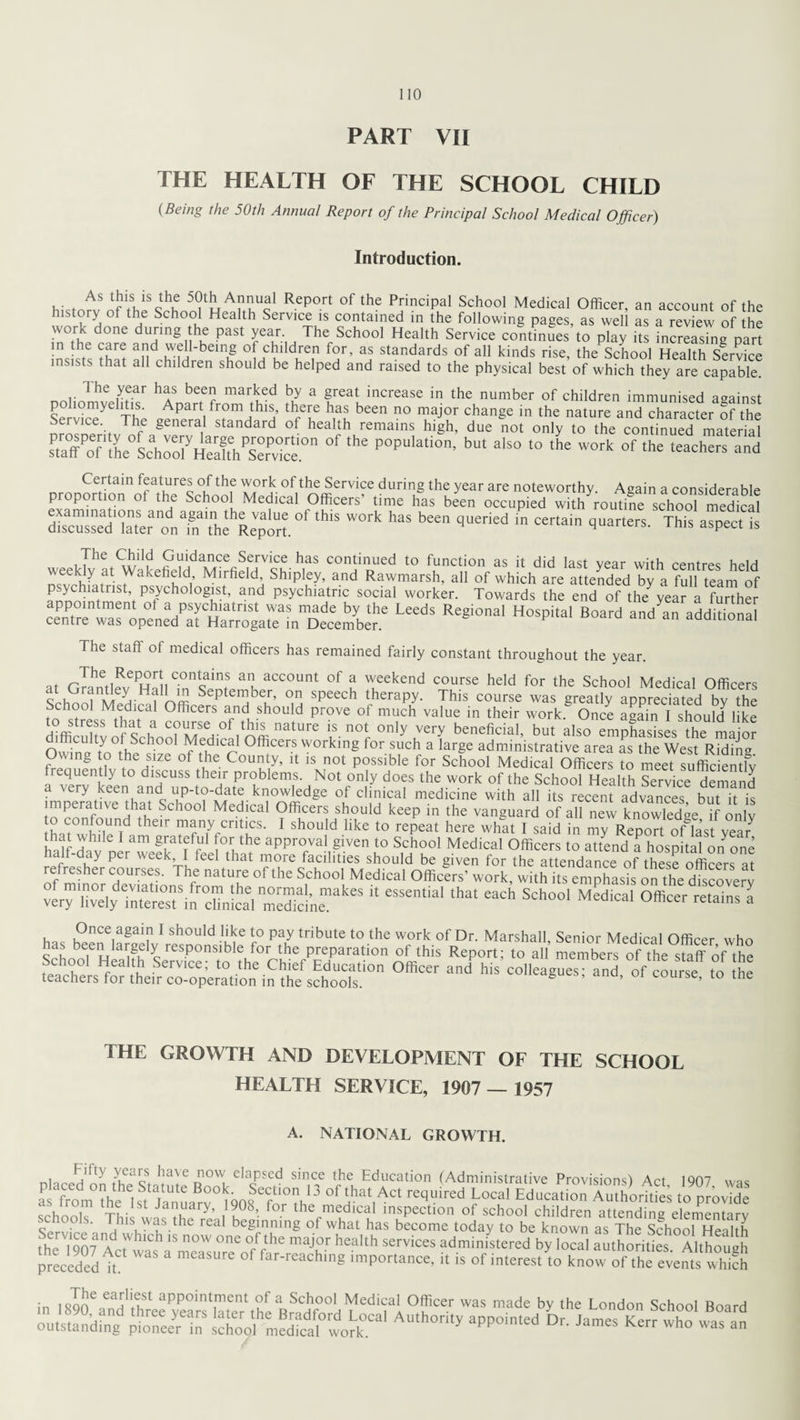 PART VII THE HEALTH OF THE SCHOOL CHILD (Beins the 50th Annual Report of the Principal School Medical Officer) Introduction. As this is the 50th Annual Report of the Principal School Medical Officer an account of the history of the School Health Service is contained in the following pages, as we 1 as a review he work done during the past year. The School Health Service continues to play its increasing part in the care and well-being of children for, as standards of all kinds rise, the School Health Service insists that all children should be helped and raised to the physical best of which they are capable. The year has been marked by a great increase in the number of children immunised against S e r vicey C The 0^1 fr?m.thlJ 1 rT ’fu hcen no major chan§e in the nature and character Sf the Service. The general standard of health remains high, due not only to the continued material sPta7o the'’ShIC °f ,he POpulatio’ but also t0 the work °f th= '“chers and Certain features of the work of the Service during the year are noteworthy. Again a considerable proportion of the School Medical Officers’ time has been occupied with routine school medical dSW°rk haS b£en qUened m C6rtain qUarterS- This asPect is pai,dance Service has continued to function as it did last year with centres held nsvffili!itris)VakefiL di’ Mirfieldt and Rawmarsh, all of which are attended by a full team of psychiatrist psychologist, and psychiatric social worker. Towards the end of the year a further centrenwasnop°nedPatCHarroSgateainnDecembere ^ Regi0a‘ H°Spita' B°ard ad a additioal The staff ot medical officers has remained fairly constant throughout the year. at GrahntlfvePHall acc°unt of a weekend course held for the School Medical Officers i *1 i k* September, on speech therapy. This course was greatly appreciated bv the School Medical Officers and should prove of much value in their work. Once again I should like difficulty of Schoo^Me^lica/offi nature ^ not only very beneficial, but also emphasises the major nSffi - ¥f,dlcal °fficers working for such a large administrative area as the West Riding Owing to the size of the County, it is not possible for School Medical Officers to meet sufficient^ requently to discuss their problems. Not only does the work of the School Health Service demand a \cry keen and up-to-date knowledge of clinical medicine with all its recent advances but it is imperative that School Medical Officers should keep in the vanguard of all new knowledge if only o confound their many critics. I should like to repeat here what I said in my Report of last year S H?v e 1 am glatffr f,°\the approva? g'ven to School Medical Officers to attend a hospital on one alt-day pei week I leel that more facilities should be given for the attendance of these officers at refresher courses. The nature of the School Medical Officers- work, with Yesemphasis on the discoverv k essemiai ihat each sch°°‘Medicai officer retains a s'h fo^he'preparatioii ofthis^Report^to’an* ^mbe^^f'the^sta^of’the teachers'^ “d WS ad- °f *» THE GROWTH AND DEVELOPMENT OF THE SCHOOL HEALTH SERVICE, 1907 — 1957 A. NATIONAL GROWTH. niorJalty ?iCa'cS. Iiave elaPscd since the Education (Administrative Provisions) Act 1907 was aP Ton, Jhe Ist'tnl^r gol'fo^hl3 L°Cal Edu“tio Au“ to^ovTdJ tVonk TL Ja™ary> /908 for the med.cal inspection of school children attending elementarv schools. This was the real beginning of what has become today to be known as The sfhool HeaUh the 1907 AcTwat'kn^uTo^ “T heaUh Servic£S administered by local authorities. Although preceded it of far-reaching importance, it is of interest to know of the events which in i«Ine eaHrIieuSt aPP°int1ment °f a School Medical Officer was made by the London School Board outstanding^ &£££ AUth°rity ^ JameS Ke” *> was an