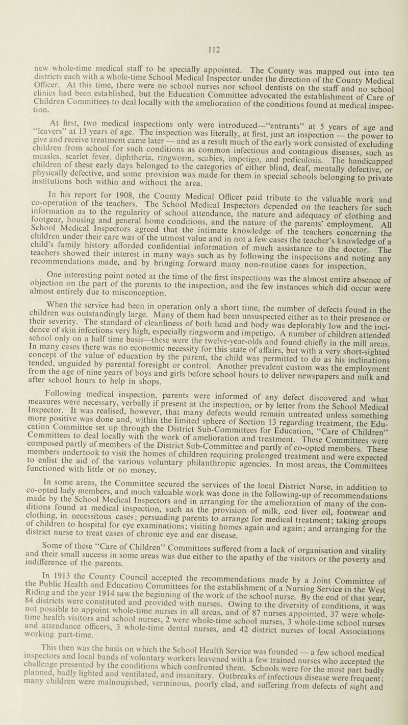 new whole-time medical staff to be specially appointed. The County was mapped out into ten districts each with a whole-time School Medical Inspector under the direction of the County Medical Officer At this time there were no school nurses nor school dentists on the staff and no school clinics had been established, but the Education Committee advocated the establishment of Care of Children Committees to deal locally with the amelioration of the conditions found at medical inspec- At £rst» *wo medlcal inspections only were introduced—“entrants” at 5 years of age and leavers at 13 years of age. The inspection was literally, at first, just an inspection — the power to give and receive treatment came later and as a result much of the early work consisted of excluding children from school for such conditions as common infectious and contagious diseases, such as measles, scarlet fever, diphtheria, ringworm, scabies, impetigo, and pediculosis. The handicapped children of these early days belonged to the categories of either blind, deaf, mentally defective Por physically defective, and some provision was made for them in special schools belonging to private institutions both within and without the area. & S p ie In his report for 1908, the County Medical Officer paid tribute to the valuable work and co-operation of the teachers. The School Medical Inspectors depended on the teachers for such information as to the regularity ot school attendance, the nature and adequacy of clothing and footgear housmg and general home conditions, and the nature of the parents’ employment AH Sri Medlcal, InsPectors agreed that the intimate knowledge of the teachers concerning the j'enfUIlder their care \vas of the utmost value and in not a few cases the teacher’s knowledge of a child s family history afforded confidential information of much assistance to the doctor.2 The teachers showed their interest in many ways such as by following the inspections and noting anv recommendations made, and by bringing forward many non-routine cases for inspection. § Y One interesting point noted at the time of the first inspections was the almost entire absence of almen2°pnt°n P&? °f the parents to the inspection, and the few instances which did occur were almost entirely due to misconception. i •, ,When the service had been in operation only a short time, the number of defects found in the children was outstandingly large. Many of them had been unsuspected either as to their presence or Hpr!pf>SeY’ yhe standard of cleanliness of both head and body was deplorably low and the inci- Ihnnl S. m infe,ctl°ns very hlgh> especially ringworm and impetigo. A number of children attended school only on a half time basis—these were the twelve-year-olds and found chiefly in the mill areas In many cases there was no economic necessity for this state of affairs, but with awry short-sighted oncept ot the value ot education by the parent, the child was permitted to do as his inclinations fmmfh ungmdfedby Parental foresight or control. Another prevalent custom was the employment after schooThour'stj'help!stop* 8'r‘S brf°re SCh°°' h°rS ‘° deHver neWspapers ad m* and Following medical inspection, parents were informed of any defect discovered and what Inspector WTrwaecCei?ry’ 7eybally ,f Pr^sent at the inspection, or by letter from the School Medical Inspector It was realised however, that many defects would remain untreated unless somethin* more positive was done and, within the limited sphere of Section 13 regarding treatment, the Edm cation Committee set up through the District Sub-Committees for Education, “Care of Children” Committees to deal locally with the work of amelioration and treatment. These Committees were composed partly ot members of the District Sub-Committee and partly of co-opted members These “ the^hTnf th V1Slt th£ h°TS of childr.en requiring prolonged treatment and were expected fuuc&ned whi, liuleor nomoney ”y phathroPic » ■»«. *■» Committees In some areas the Committee secured the services of the local District Nurse in addition to co-opted lady members, and much valuable work was done in the following-up of recommendations ffibon, yfntheHSc1;001 .Mt11Cal Ins,3ect0rs and in arranging for the amelioration of many oHhe con- ditions found at medical inspection, such as the provision of milk, cod liver oil, footwear and otVhiMrV111!116!?6551-VTf CaSCS; Persuading Parents to arrange for medical treatment; taking groups of children to hospital for eye examinations; visiting homes again and again; and arranging for the district nurse to treat cases of chronic eye and ear disease. arranging tor the .^0me ot !,hese “Care of Children” Committees suffered from a lack of organisation and vitality int^ffereQceof the^arents5016 ™S ei‘her ‘° the apa‘hy °f the visi,ors or the P°™rty ad - pnur9iu Counci1 accePted the recommendations made by a Joint Committee of the Public Health and Education Committees for the establishment of a Nursing Service in the West o ) !nf and the year 1914 saw the beginning of the work of the school nurse. By the end of that year 4 districts were constituted and provided with nurses. Owing to the diversity of conditions it was not Possible to appoint whole-time nurses in all areas, and of 87 nurses appointed 37 were’whole¬ time health visitors and school nurses, 2 were whole-time school nurses, 3 whole-time school nurses wodrkffigenplarMim°effiCerS’ ~ wh°le~time dental nurses> and 42 district nurses of local Associations This then was the basis on which the School Health Service was founded - a few school medical inspectors and local bands of voluntary workers leavened with a few trained nurses who accepted the challenge presented by the conditions which confronted them. Schools were^forThe most wrt badW planned badly lighted and ventilated, and insanitary. Outbreaks of infectious disease^ ^freouent many children were malnoupished, verminous, poorly clad, and suffering from defects of sight and