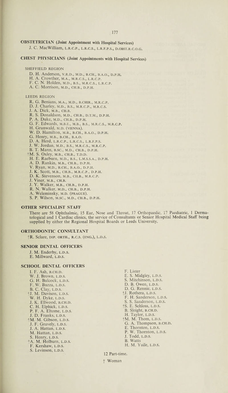 OBSTETRICIAN (Joint Appointment with Hospital Services) J. C. MacWilliam, l.r.c.p., l.r.c.s., l.r.f.p.s., d.obst.r.c.o.g. CHEST PHYSICIANS (Joint Appointments with Hospital Services) SHEFFIELD REGION D. H. Anderson, v.r.d., m.d., b.ch., b.a.o., d.p.h. H. A. Crowther, m.a., m.r.c.s., l.r.c.p. F. C. N. Holden, m.d., b.s., m.r.c.s., l.r.c.p. A. C. Morrison, m.d., ch.b., d.p.h. LEEDS REGION R. G. Benians, m.a., m.d., b.chir., m.r.c.p. D. J. Charley, m.d., b.s., m.r.c.p., m.r.c.s. J. A. Dick, m.b., ch.b. R. S. Donaldson, m.d., ch.b., d.t.m., d.p.h. P. A. Duke, M.D., CH.B., D.P.H. G. F. Edwards, m.b.e., m.b., b.s., m.r.c.s., m.r.c.p. H. Grunwald, m.d. (Vienna). W. D. Hamilton, m.b., b.ch., b.a.o., d.p.h. G. Henry, m.b., b.ch., b.a.o. D. A. Herd, l.r.c.p., l.r.c.s., l.r.f.p.s. J. W. Jordan, m.d., b.s., m.r.c.s., m.r.c.p. B. T. Mann, b.sc., m.d., ch.b., d.p.h. |M. S. Oxley, m.b., ch.b., t.d.d. H. E. Raeburn, m.d., b.s., l.m.s.s.a., d.p.h. A. D. Rankin, m.b., ch.b., d.p.h. V. Ryan, m.d., b.ch., b.a.o., d.p.h. J. K. Scott, M.B., CH.B., M.R.C.P., D.P.H. D. K. Stevenson, m.b., ch.b., m.r.c.p. J. Viner, m.b., ch.b. J. Y. Walker, m.b., ch.b., d.p.h. R. N. Walker, m.d., ch.b., d.p.h. A. Weleminsky, m.d. (prague). S. P. Wilson, M.SC., M.D., CH.B., D.P.H. OTHER SPECIALIST STAFF There are 58 Ophthalmic, 15 Ear, Nose and Throat, 17 Orthopaedic, 17 Paediatric, 1 Derma¬ tological and 1 Cardiac clinics, the service of Consultants or Senior Hospital Medical Staff being supplied by either the Regional Hospital Boards or Leeds University. ORTHODONTIC CONSULTANT fR. Sclare, dip. orth., r.c.s. (eng.), l.d.s. SENIOR DENTAL OFFICERS J. M. Enderby, l.d.s. E. Millward, l.d.s. SCHOOL DENTAL OFFICERS I. F. Ash, B.CH.D. W. J. Brown, l.d.s. G. H. Bulcock, l.d.s. F. W. Buzza, l.d.s. B. C. Clay, l.d.s. jj. M. Davison, l.d.s. W. H. Dyke, l.d.s. J. K. Ellwood, B.CH.D. C. H. Elphick, l.d.s. P. F. A. Eltome, l.d.s. J. D. Franks, l.d.s. fM. M. Gibson, l.d.s. J. F. Gravely, l.d.s. J. A. Hattan, l.d.s. M. Hattan, l.d.s. S. Henry, l.d.s. +A. M. Holburn, l.d.s. F. Kershaw, l.d.s. S. Levinson, L.D.S. f Woman F. Lister E. S. Midgley, l.d.s. S. Mitchinson, l.d.s. D. B. Owen, l.d.s. D. G. Rennie, l.d.s. •(•J. Rothera, l.d.s. F. H. Sanderson, l.d.s. S. S. Sanderson, l.d.s. fS. E. Schloss, l.d.s. B. Sleight, B.CH.D. H. Taylor, l.d.s. |M. M. Thom, l.d.s. G. A. Thompson, b.ch.d. E. Thornton, l.d.s. P. W. Thornton, l.d.s. J. Todd, l.d.s. B. Watts H. M. Yuile, l.d.s. 12 Part-time.