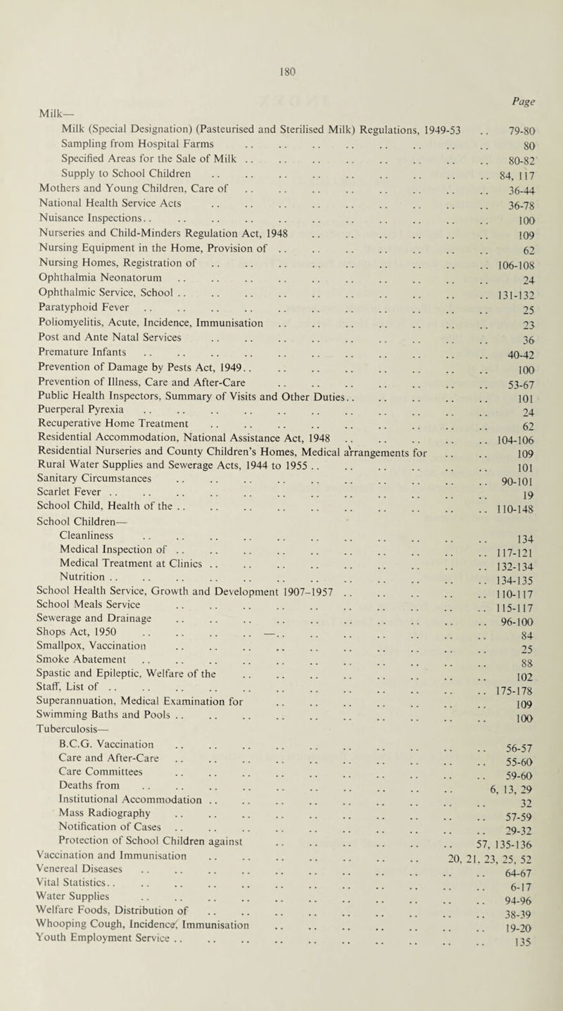 Page Milk- Milk (Special Designation) (Pasteurised and Sterilised Milk) Regulations, 1949-53 .. 79-80 Sampling from Hospital Farms .. .. .. .. .. .. .. .. go Specified Areas for the Sale of Milk .. .. .. .. .. .. .. .. 80-82 Supply to School Children .. .. .. .. .. .. .. .. 84, 117 Mothers and Young Children, Care of .. .. .. .. .. .. .. .. 36-44 National Health Service Acts .. .. .. .. .. .. .. .. . _ 36-78 Nuisance Inspections.. .. .. .. .. .. .. .. .. .. _ jqo Nurseries and Child-Minders Regulation Act, 1948 .. .. .. .. .. .. 109 Nursing Equipment in the Home, Provision of. 62 Nursing Homes, Registration of .. .. .. .. .. .. .. .. 106-108 Ophthalmia Neonatorum .. .. .. .. .. .. .. ., .. 24 Ophthalmic Service, School .. .. .. .. .. .. .. .. ..131-132 Paratyphoid Fever .. .. .. .. .. .. .. .. .. # _ 25 Poliomyelitis, Acute, Incidence, Immunisation .. .. .. .. .. .. .. 23 Post and Ante Natal Services .. .. .. .. .. .. .. .. 35. Premature Infants .. .. .. .. .. .. .. .. ., . 40-42 Prevention of Damage by Pests Act, 1949.. .. .. .. .. .. .. .. 100 Prevention of Illness, Care and After-Care . 53-67 Public Health Inspectors, Summary of Visits and Other Duties. 101 Puerperal Pyrexia .. .. .. .. .. .. .. .. . _ _ 24 Recuperative Home Treatment .. . 62 Residential Accommodation, National Assistance Act, 1948 .. .. .. .. .. 104-106 Residential Nurseries and County Children’s Homes, Medical a'rrangements for .. .. 109 Rural Water Supplies and Sewerage Acts, 1944 to 1955 .. .. .. .. .. .. joi Sanitary Circumstances .. .. .. .. .. .. .. _ 90-101 Scarlet Fever .. .. .. .. .. .. .. .. _, _ 19 School Child, Health of the .. .. .. .. .. .. .. .. _ _ j iq-148 School Children— Cleanliness .. .. .. .. .. .. .. .. j34 Medical Inspection of .. .. .. .. .. .. .. .. _ 117-PI Medical Treatment at Clinics .. .. .. .. .. .. .. ,, 132-134 Nutrition.. .. .. .. .. .. .. .. _ _ 134-135 School Health Service, Growth and Development 1907-1957 .. .. .. .. .. 110-117 School Meals Service .. .. .. .. .. __ 115-117 Sewerage and Drainage .. .. .. .. .. .. ., _ _ 96-100 Shops Act, 1950 .. .. .. .. —.. .. .. . Smallpox, Vaccination .. .. .. .. .. .. . _ _ Smoke Abatement .. .. .. .. .. .. .. , _ 33 Spastic and Epileptic. Welfare of the . 102 Staff, List of .. .. .. .. p . 175-178 Superannuation, Medical Examination for . J09 Swimming Baths and Pools .. .. .. .. .. .. .. 100 Tuberculosis— B.C.G. Vaccination .. .. .. .. .. .. . _ 56-57 Care and After-Care .. .. .. .. .. .. _ _ 55-60 Care Committees .. .. .. .. .. .. 59-60 Deaths from .. .. .. .. .. .. .. _ _ 6 13 ’9 Institutional Accommodation .. .. .. .. .. .. _ 32 Mass Radiography .. .. .. .. .. .. _ 57-59 Notification of Cases .. .. .. .. .. .. .. 29.32 Protection of School Children against .. .. .. .. .. 57 135.136 Vaccination and Immunisation .. .. .. .. .. .. _ 20 21 23 >5 52 Venereal Diseases .. .. .. .. .. .. .. _ 64-67 Vital Statistics.. .. .. .. .. .. .. 6_p Water Supplies .. .. .. .. .. .. .. _ 94-96 Welfare Foods, Distribution of .. .. .. ., .. .. ,, 38-39 Whooping Cough, Incidence^ Immunisation .. .. .. .. 19-20 Youth Employment Service. 13^