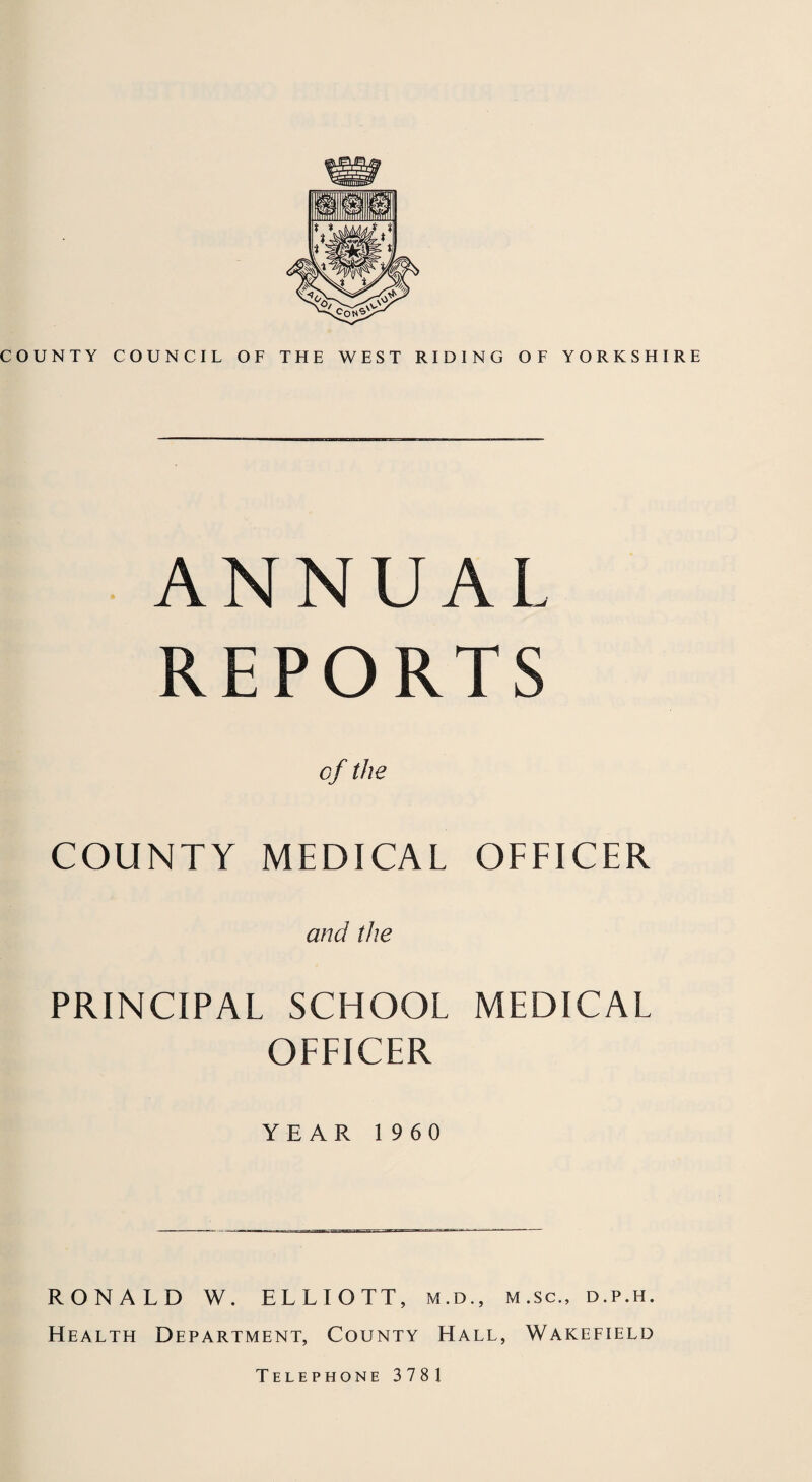 COUNTY COUNCIL OF THE WEST RIDING OF YORKSHIRE ANN U A L REPORTS of the COUNTY MEDICAL OFFICER and the PRINCIPAL SCHOOL MEDICAL OFFICER YEAR 1960 RONALD W. ELLIOTT, m.d., m.sc., d.p.h. Health Department, County Hall, Wakefield Telephone 3781