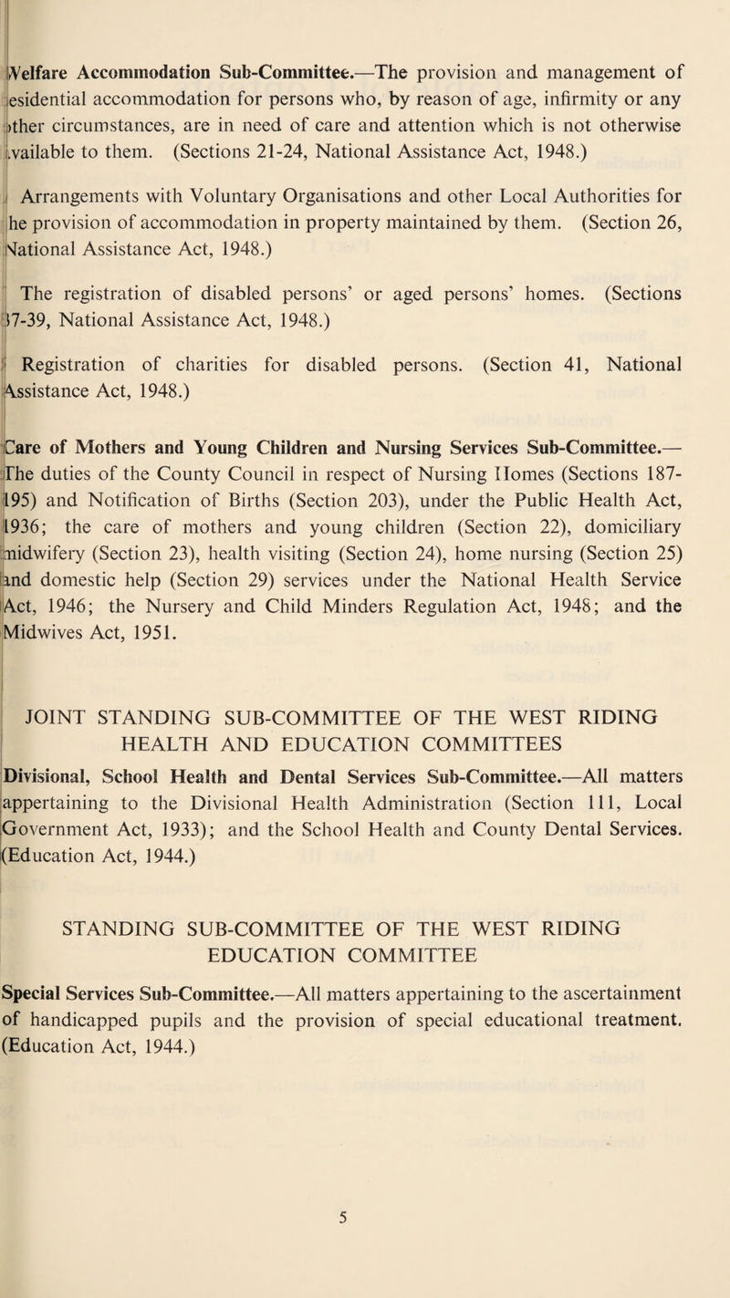 Welfare Accommodation Sub-Committee.—The provision and management of esidential accommodation for persons who, by reason of age, infirmity or any >ther circumstances, are in need of care and attention which is not otherwise wailable to them. (Sections 21-24, National Assistance Act, 1948.) Arrangements with Voluntary Organisations and other Local Authorities for he provision of accommodation in property maintained by them. (Section 26, National Assistance Act, 1948.) The registration of disabled persons’ or aged persons’ homes. (Sections 17-39, National Assistance Act, 1948.) Registration of charities for disabled persons. (Section 41, National Assistance Act, 1948.) Care of Mothers and Young Children and Nursing Services Sub-Committee.— The duties of the County Council in respect of Nursing Homes (Sections 187- 195) and Notification of Births (Section 203), under the Public Health Act, 1936; the care of mothers and young children (Section 22), domiciliary midwifery (Section 23), health visiting (Section 24), home nursing (Section 25) land domestic help (Section 29) services under the National Health Service Act, 1946; the Nursery and Child Minders Regulation Act, 1948; and the Midwives Act, 1951. JOINT STANDING SUB-COMMITTEE OF THE WEST RIDING HEALTH AND EDUCATION COMMITTEES Divisional, School Health and Dental Services Sub-Committee.—All matters ^appertaining to the Divisional Health Administration (Section 111, Local Government Act, 1933); and the School Health and County Dental Services. (Education Act, 1944.) STANDING SUB-COMMITTEE OF THE WEST RIDING EDUCATION COMMITTEE Special Services Sub-Committee.—All matters appertaining to the ascertainment of handicapped pupils and the provision of special educational treatment. (Education Act, 1944.)