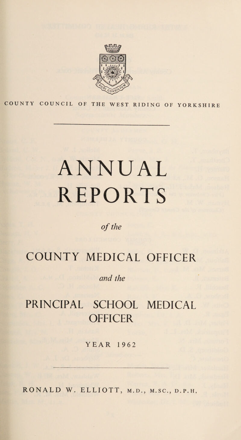 COUNTY COUNCIL OF THE WEST RIDING OF YORKSHIRE A N N U A L REPORTS of the COUNTY MEDICAL OFFICER and the PRINCIPAL SCHOOL MEDICAL OFFICER YEAR 1962 RONALD W. ELLIOTT, m,d., m.sc., d.p.h.