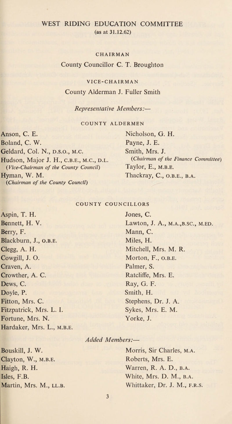 (as at 31.12.62) CHAIRMAN County Councillor C. T. Broughton VICE-CHAIRMAN County Alderman J. Fuller Smith Representative Members:— COUNTY ALDERMEN Anson, C. E. Boland, C. W. Geldard, Col. N., d.s.o., m.c. Hudson, Major J. H., c.b.e., m.c., d.l. (Vice-Chairman of the County Council) Hyman, W. M. (<Chairman of the County Council) Nicholson, G. H. Payne, J. E. Smith, Mrs. J. {Chairman of the Finance Committee) Taylor, E., m.b.e. Thackray, C., o.b.e., b.a. COUNTY COUNCILLORS Aspin, T. H. Bennett, H. V. Berry, F. Blackburn, J., o.b.e. Clegg, A. H. Cowgill, J. O. Craven, A. Crowther, A. C. Dews, C. Doyle, P. Fitton, Mrs. C. Fitzpatrick, Mrs. L. I. Fortune, Mrs. N. Hardaker, Mrs. L., m.b.e. Jones, C. Lawton, J. A., m.a.,b.sc., m.ed. Mann, C. Miles, H. Mitchell, Mrs. M. R. Morton, F., o.b.e. Palmer, S. Ratcliffe, Mrs. E. Ray, G. F. Smith, H. Stephens, Dr. J. A. Sykes, Mrs. E. M. Yorke, J. Bouskill, J. W. Clayton, W., m.b.e. Haigh, R. H. Isles, F.B. Martin, Mrs. M., ll.b. Added Members:— Morris, Sir Charles, m.a. Roberts, Mrs. E. Warren, R. A. D., b.a. White, Mrs. D. M., b.a. Whittaker, Dr. J. M., f.r.s.