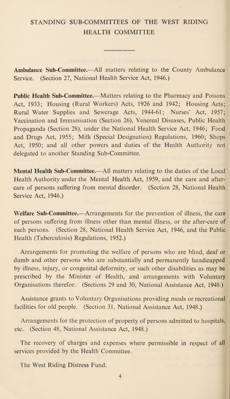 STANDING SUB-COMMITTEES OF THE WEST RIDING HEALTH COMMITTEE Ambulance Sub-Committee.—All matters relating to the County Ambulance Service. (Section 27, National Health Service Act, 1946.) Public Health Sub-Committee.—Matters relating to the Pharmacy and Poisons Act, 1933; Housing (Rural Workers) Acts, 1926 and 1942; Housing Acts; Rural Water Supplies and Sewerage Acts, 1944-61; Nurses’ Act, 1957; Vaccination and Immunisation (Section 26), Venereal Diseases, Public Health Propaganda (Section 28), under the National Health Service Act, 1946; Food and Drugs Act, 1955; Milk (Special Designation) Regulations, 1960; Shops Act, 1950; and all other powers and duties of the Health Authority not delegated to another Standing Sub-Committee. Menial Health Sub-Committee.—All matters relating to the duties of the Local Health Authority under the Mental Health Act, 1959, and the care and after¬ care of persons suffering from mental disorder. (Section 28, National Health Service Act, 1946.) Welfare Sub-Committee.—Arrangements for the prevention of illness, the care of persons suffering from illness other than mental illness, or the after-care of such persons. (Section 28, National Health Service Act, 1946, and the Public Health (Tuberculosis) Regulations, 1952.) Arrangements for promoting the welfare of persons who are blind, deaf or dumb and other persons who are substantially and permanently handicapped by illness, injury, or congenital deformity, or such other disabilities as may be prescribed by the Minister of Health, and arrangements with Voluntary Organisations therefor. (Sections 29 and 30, National Assistance Act, 1948.) Assistance grants to Voluntary Organisations providing meals or recreational facilities for old people. (Section 31, National Assistance Act, 1948.) Arrangements for the protection of property of persons admitted to hospitals, etc. (Section 48, National Assistance Act, 1948.) The recovery of charges and expenses where permissible in respect of all services provided by the Health Committee. The West Riding Distress Fund.