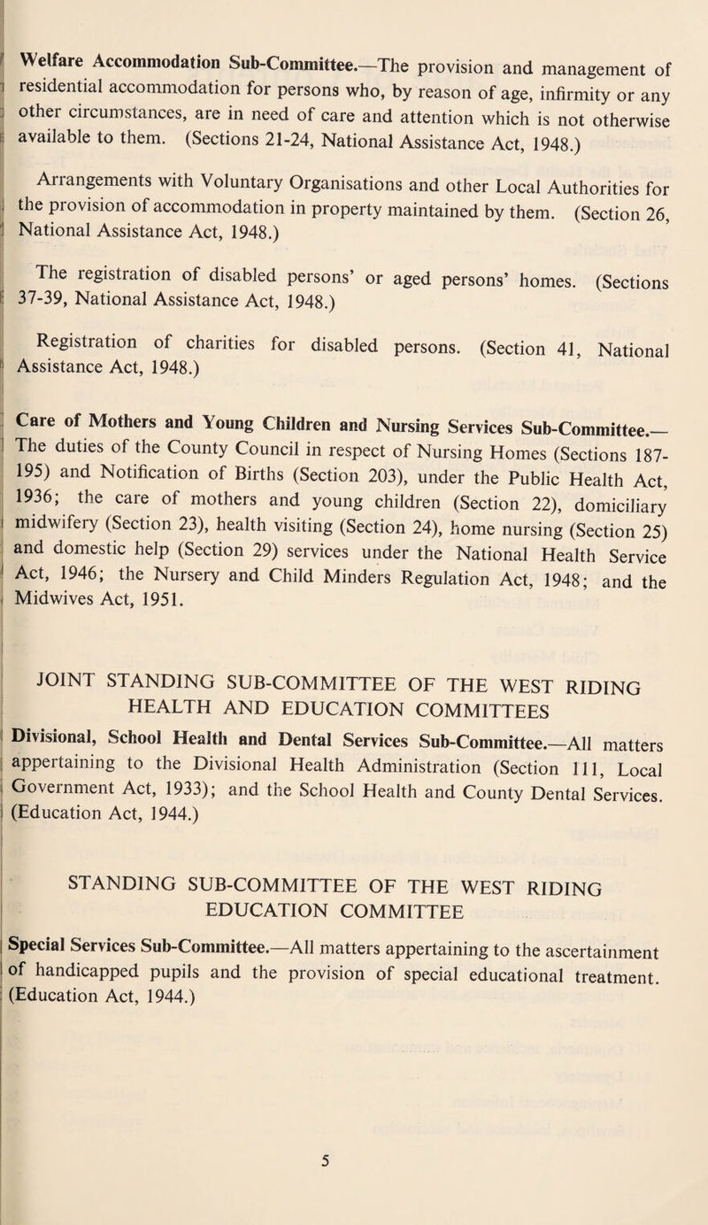 Welfare Accommodation Sub-Committee.—The provision and management of residential accommodation for persons who, by reason of age, infirmity or any othei circumstances, are in need of care and attention which is not otherwise i available to them. (Sections 21-24, National Assistance Act, 1948.) Arrangements with Voluntary Organisations and other Local Authorities for the provision of accommodation in property maintained by them. (Section 26, National Assistance Act, 1948.) The legistiation of disabled persons’ or aged persons’ homes. (Sections f 37-39, National Assistance Act, 1948.) j Registration of charities for disabled persons. (Section 41, National j Assistance Act, 1948.) Care of Mothers and Young Children and Nursing Services Sub-Committee — i The duties of the County Council in respect of Nursing Homes (Sections 187- 195) and Notification of Births (Section 203), under the Public Health Act, 1936; the care of mothers and young children (Section 22), domiciliary i midwifery (Section 23), health visiting (Section 24), home nursing (Section 25) and domestic help (Section 29) services under the National Health Service ! Act, 1946; the Nursery and Child Minders Regulation Act, 1948; and the Midwives Act, 1951. JOINT STANDING SUB-COMMITTEE OF THE WEST RIDING HEALTH AND EDUCATION COMMITTEES | Divisional, School Health and Dental Services Sub-Committee.—All matters appertaining to the Divisional Health Administration (Section 111, Local Government Act, 1933); and the School Health and County Dental Services. (Education Act, 1944.) STANDING SUB-COMMITTEE OF THE WEST RIDING EDUCATION COMMITTEE | Special Services Sub-Committee.—All matters appertaining to the ascertainment I of handicapped pupils and the provision of special educational treatment. ! (Education Act, 1944.)