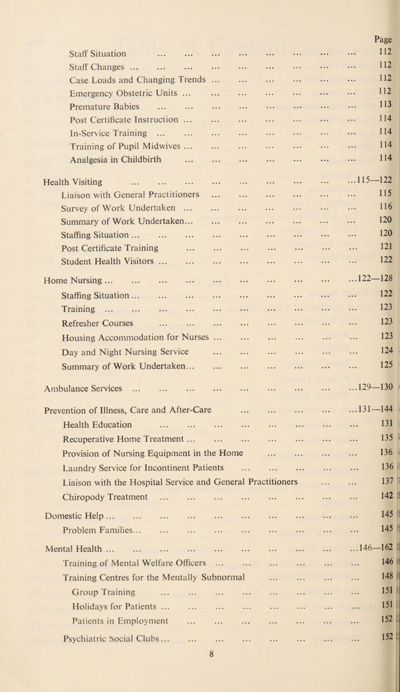 Staff Situation . Staff Changes. Case Loads and Changing Trends ... Emergency Obstetric Units ... Premature Babies Post Certificate Instruction. In-Service Training . Training of Pupil Midwives. Analgesia in Childbirth . Page 112 112 112 112 113 114 114 114 114 Health Visiting . Liaison with General Practitioners Survey of Work Undertaken. Summary of Work Undertaken. Staffing Situation... Post Certificate Training . Student Health Visitors. Home Nursing ... Staffing Situation. Training ... Refresher Courses . Housing Accommodation for Nurses ... Day and Night Nursing Service Summary of Work Undertaken... ...115—122 115 116 120 120 121 122 ...122—128 122 123 123 123 124 125 Ambulance Services. Prevention of Illness, Care and After-Care Health Education . Recuperative Home Treatment. Provision of Nursing Equipment in the Home Laundry Service for Incontinent Patients . Liaison with the Hospital Service and General Practitioners Chiropody Treatment . Domestic Help ... Problem Families. Mental Health. Training of Mental Welfare Officers ... Training Centres for the Mentally Subnormal Group Training . Holidays for Patients. Patients in Employment . Psychiatric Social Clubs... 129—130 131—144 131 135 136 136 137 142 145 145 .146—162 146 148 151 151 152 152