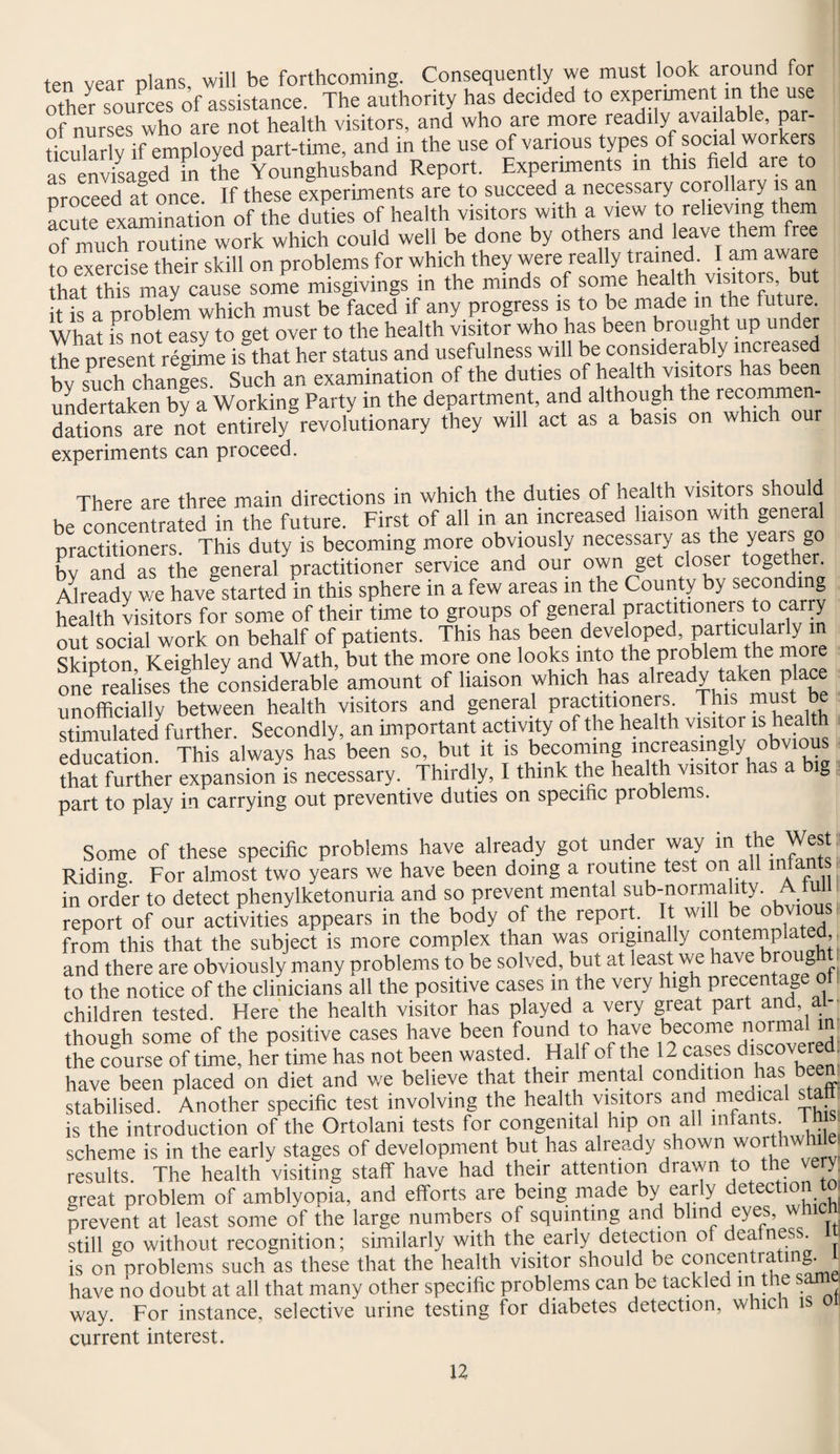 ten vear plans, will be forthcoming. Consequently we must look around for other sources of assistance. The authority has decided to experiment ini the use of nurses who are not health visitors, and who are more readily availab e, par¬ ticular y if employed part-time, and in the use of various types of socia workers as envisaged in the Younghusband Report. Experiments m this fie d are to proceed at once. If these experiments are to succeed a necessary corollary is an acmeExamination of the duties of health visitors with a view to relieving them of much routine work which could well be done by others and leave them free to exercise their skill on problems for which they were really trained. I am aware that ?hi may cause some misgivings in the minds of some health visitors but itTs a problem which must be faced if any progress is to be made in the future. What is not easy to get over to the health visitor who has been brought up under the present regime is that her status and usefulness will be considerably inci eased bv such changes. Such an examination of the duties of health visitors has been undertaken by a Working Party in the department, and although the recommen¬ dations are not entirely revolutionary they will act as a basis on which our experiments can proceed. There are three main directions in which the duties of health visitors should be concentrated in the future. First of all in an increased liaison with general practitioners. This duty is becoming more obviously necessary as the years go bv and as the general practitioner service and our own get closer together. Already we have started in this sphere in a few areas in the County by seconding health visitors for some of their time to groups of general practitioners to carry out social work on behalf of patients. This has been developed, particularly m Skinton Keighley and Wath, but the more one looks into the problem the more ^realises the considerable amount of liaison which has already taken place unofficially between health visitors and general pr-actitioners This stimulated further. Secondly, an important activity of the health visitor is health education. This always has been so, but it is becoming increasingly obvious that further expansion is necessary. Thirdly, I think the health visitor has a g part to play in carrying out preventive duties on specinc problems. 5 ' Some of these specific problems have already got under way in the West Riding. For almost two years we have been doing a routine test on all mtant in order to detect phenylketonuria and so prevent mental sub-normality. A lull report of our activities appears in the body of the report. It will be obvious front this that the subject is more complex than was originally contemplated, and there are obviously many problems to be solved, but at least we have brought to the notice of the clinicians all the positive cases in the very high precentage of children tested. Here the health visitor has played a very great pait and -• though some of the positive cases have been found to have become normal 1 the course of time, her time has not been wasted Half of the 12 cases d^ered. have been placed on diet and we believe that their mental condition has been stabilised. Another specific test involving the health visitors and medical sta is the introduction of the Ortolani tests for congenital hip on all infants l h s scheme is in the early stages of development but has already shown worthwhile, results. The health visiting staff have had their attention drawn to the ve y great problem of amblyopia, and efforts are being made by early detection to prevent at least some of the large numbers of squinting and blind eyes, which still go without recognition; similarly with the early detection of dealnes . is on problems such as these that the health visitor should be concentrating. ^ have no doubt at all that many other specific problems can be tackled in the sam way. For instance, selective urine testing for diabetes detection, which current interest.