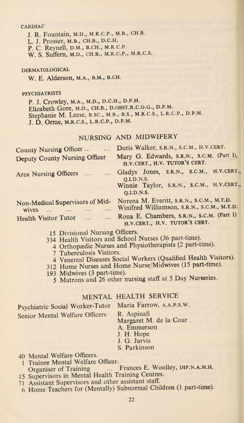 CARDIAC J. R. Fountain, m.d., m.r.c.p., m.b., ch.b. L. J. Prosser, m.b., ch.b., d.c.h. P. C. Reynell, d.m., b.ch., m.r.c.p. W. S. Suffern, m.d., ch.b., m.r.c.p., m.r.c.s. dermatological W. E. Alderson, m.a., b.m., b.ch. PSYCHIATRISTS P. J. Crowley, m.a., m.d., d.c.h., d.p.m. Elizabeth Gore, m.d., ch.b., d.obst.r.c.o.g., d.p.m. Stephanie M. Leese, b.sc., m.b., b.s., m.r.c.s., l.r.c.p., d.p.m J. D. Orme, m.r.c.s., l.r.c.p., d.p.m. NURSING AND MIDWIFERY County Nursing Officer ... Deputy County Nursing Officer Area Nursing Officers ... Non-Medical Supervisors of Mid¬ wives Health Visitor Tutor . Doris Walker, s.r.n., s.c.m., h.v.cert. Mary G. Edwards, s.r.n., s.c.m. (PartJ), h.v.cert., h.v. tutor’s cert. Gladys Jones, s.r.n., s.c.m., h.v.cert., Q.I.D.N.S. Winnie Taylor, s.r.n., s.c.m., h.v.cert., Q.I.D.N.S. Norena M. Everitt, s.r.n., s.c.m., m.t.d. Winifred Williamson, s.r.n., s.c.m., m.t.d. Rona E. Chambers, s.r.n., s.c.m. (Part I) h.v.cert., h.v. tutor’s cert. 15 Divisional Nursing Officers. 334 Health Visitors and School Nurses (36 part-time). 4 Orthopaedic Nurses and Physiotherapists (2 part-time). 7 Tuberculosis Visitors. 4 Venereal Diseases Social Workers (Qualified Health Visitors) 312 Home Nurses and Home Nurse/Midwives (15 part-time). 193 Midwives (3 part-time). 5 Matrons and 26 other nursing staff at 5 Day Nurseries. MENTAL HEALTH SERVICE Psychiatric Social Worker-Tutor Maria Farrow, a.a.p.s.w. Senior Mental Welfare Officers R. Aspinall Margaret M. de la Cour A. Emmerson J. H. Hope J. G. Jarvis S. Parkinson 40 Mental Welfare Officers. 1 Trainee Mental Welfare Officer. Organiser of Training ... Frances E. Woolley, dip.n.a.m.h. 15 Supervisors in Mental Health Training Centres. 71 Assistant Supervisors and other assistant staff. 6 Home Teachers for (Mentally) Subnormal Children (1 part-time).