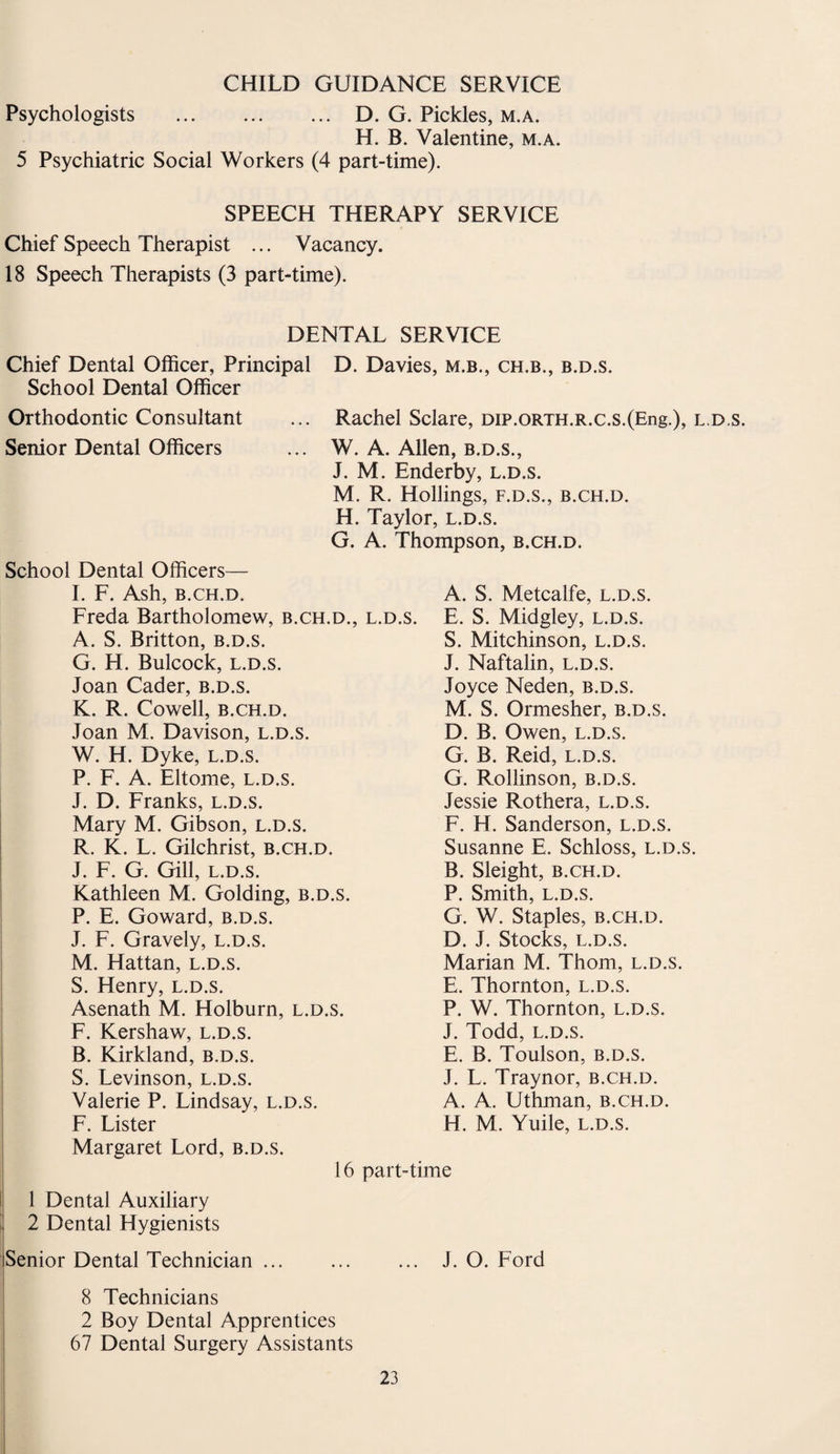 CHILD GUIDANCE SERVICE Psychologists . D. G. Pickles, m.a. H. B. Valentine, m.a. 5 Psychiatric Social Workers (4 part-time). SPEECH THERAPY SERVICE Chief Speech Therapist ... Vacancy. 18 Speech Therapists (3 part-time). DENTAL SERVICE Chief Dental Officer, Principal D. Davies, m.b., ch.b., b.d.s. School Dental Officer Orthodontic Consultant ... Rachel Sclare, DiP.ORTH.R.c.s.(Eng.), l.d.s. Senior Dental Officers ... W. A. Allen, b.d.s., J. M. Enderby, l.d.s. M. R. Hollings, f.d.s., b.ch.d. H. Taylor, l.d.s. G. A. Thompson, b.ch.d. School Dental Officers— I. F. Ash, b.ch.d. A. S. Metcalfe, l.d.s. Freda Bartholomew, b.ch.d., l.d.s. E. S. Midgley, l.d.s. A. S. Britton, b.d.s. S. Mitchinson, l.d.s. G. H. Bulcock, l.d.s. J. Naftalin, l.d.s. Joan Cader, b.d.s. Joyce Neden, b.d.s. K. R. Cowell, b.ch.d. M. S. Ormesher, b.d.s. Joan M. Davison, l.d.s. D. B. Owen, l.d.s. W. H. Dyke, l.d.s. G. B. Reid, l.d.s. P. F. A. Eltome, l.d.s. G. Rollinson, b.d.s. J. D. Franks, l.d.s. Jessie Rothera, l.d.s. Mary M. Gibson, l.d.s. F. H. Sanderson, l.d.s. R. K. L. Gilchrist, b.ch.d. Susanne E. Schloss, l.d.s. J. F. G. Gill, l.d.s. B. Sleight, b.ch.d. Kathleen M. Golding, b.d.s. P. Smith, l.d.s. P. E. Goward, b.d.s. G. W. Staples, b.ch.d. J. F. Gravely, l.d.s. D. J. Stocks, L.D.S. M. Hattan, l.d.s. Marian M. Thom, l.d.s. S. Henry, l.d.s. E. Thornton, l.d.s. Asenath M. Holburn, l.d.s. P. W. Thornton, l.d.s. F. Kershaw, l.d.s. J. Todd, l.d.s. B. Kirkland, b.d.s. E. B. Toulson, b.d.s. S. Levinson, l.d.s. J. L. Traynor, b.ch.d. Valerie P. Lindsay, l.d.s. A. A. Uthman, b.ch.d. F. Lister H. M. Yuile, l.d.s. Margaret Lord, b.d.s. 16 part-time 1 Dental Auxiliary 2 Dental Hygienists Senior Dental Technician ... J. 0. Ford 8 Technicians 2 Boy Dental Apprentices 67 Dental Surgery Assistants