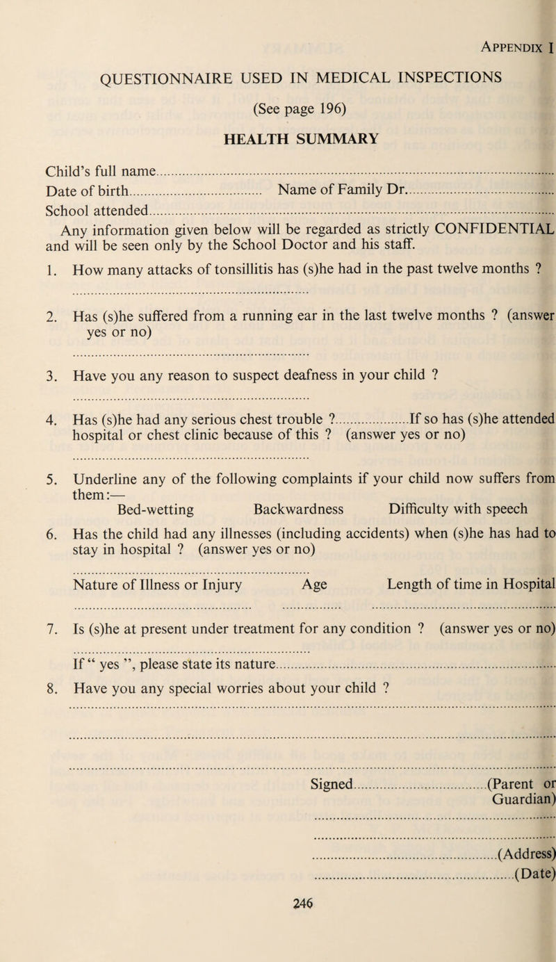 Appendix I QUESTIONNAIRE USED IN MEDICAL INSPECTIONS (See page 196) HEALTH SUMMARY Child’s full name. Date of birth. Name of Family Dr. School attended. Any information given below will be regarded as strictly CONFIDENTIAL and will be seen only by the School Doctor and his staff. 1. How many attacks of tonsillitis has (s)he had in the past twelve months ? 2. Has (s)he suffered from a running ear in the last twelve months ? (answer yes or no) 3. Have you any reason to suspect deafness in your child ? 4. Has (s)he had any serious chest trouble ?.If so has (s)he attended hospital or chest clinic because of this ? (answer yes or no) 5. Underline any of the following complaints if your child now suffers from them:— Bed-wetting Backwardness Difficulty with speech 6. Has the child had any illnesses (including accidents) when (s)he has had to stay in hospital ? (answer yes or no) Nature of Illness or Injury Age Length of time in Hospital 7. Is (s)he at present under treatment for any condition ? (answer yes or no) If “ yes ”, please state its nature. 8. Have you any special worries about your child ? Signed (Parent or Guardian) 246 (Address) .(Date)