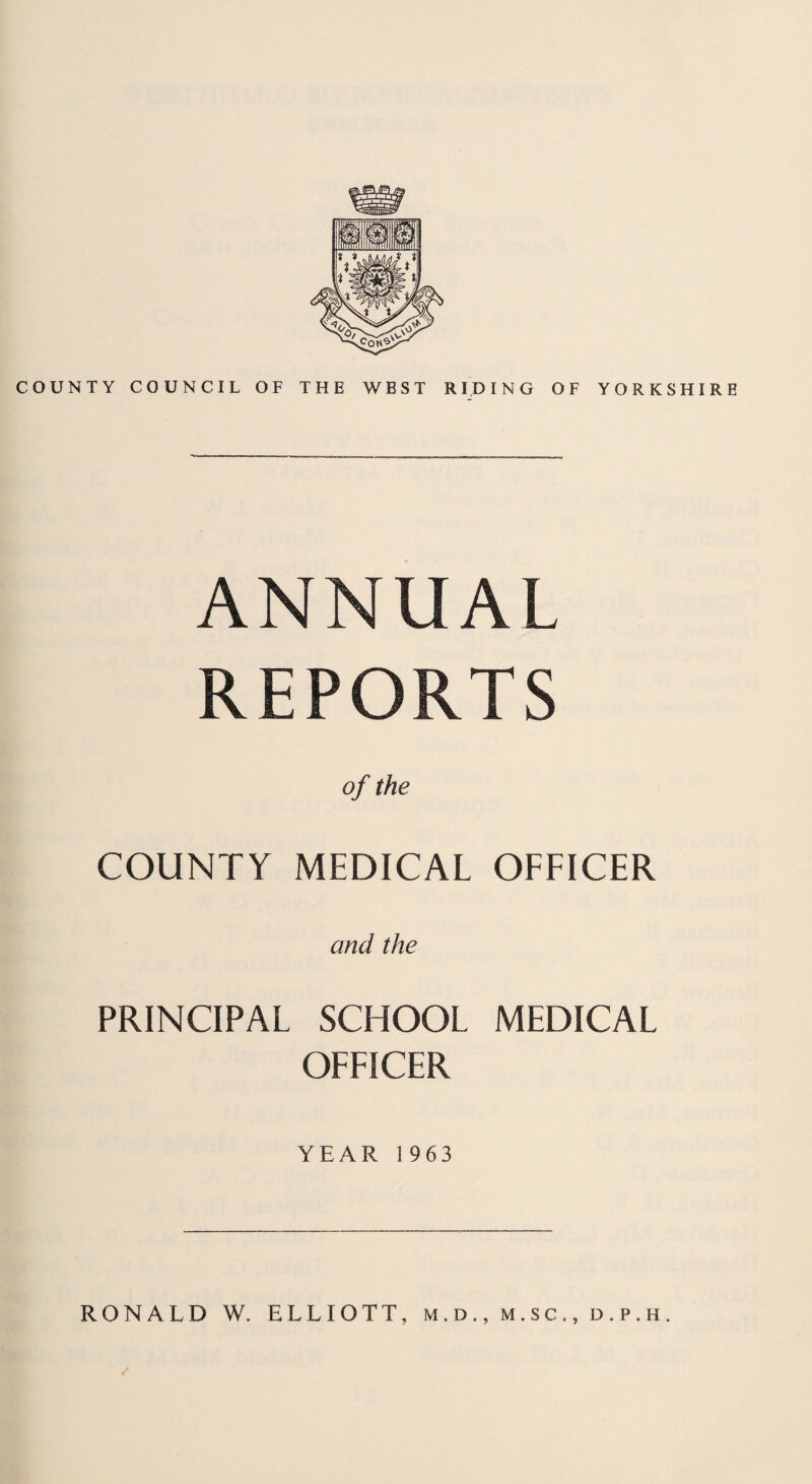 COUNTY COUNCIL OF THE WEST RIDING OF YORKSHIRE ANNUAL REPORTS of the COUNTY MEDICAL OFFICER and the PRINCIPAL SCHOOL MEDICAL OFFICER YEAR 1963 RONALD W. ELLIOTT, m.d., m.sc,, d.p.h.