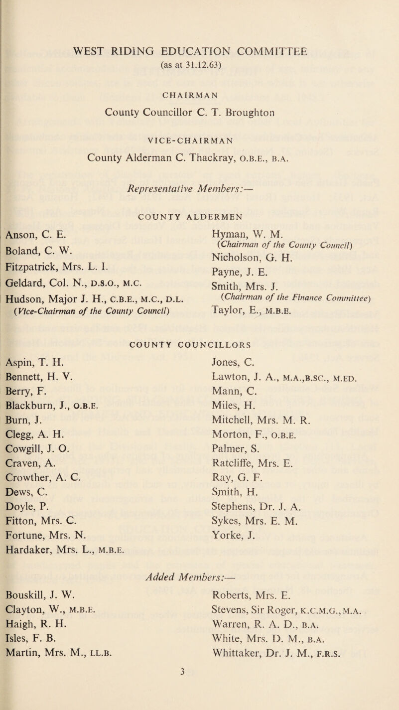 (as at 31.12.63) CHAIRMAN County Councillor C. T. Broughton VICE-CHAIRMAN County Alderman C. Thackray, o.b.e., b.a. Representative Members:— COUNTY ALDERMEN Anson, C. E. Boland, C. W. Fitzpatrick, Mrs. L. I. Geldard, Col. N., d.s.o., m.c. Hudson, Major J. H., c.b.e., m.c., d.l. (Vice-Chairman of the County Council) Hyman, W. M. (Chairman of the County Council) Nicholson, G. H. Payne, J. E. Smith, Mrs. J. (Chairman of the Finance Committee) Taylor, E., m.b.e. COUNTY COUNCILLORS Aspin, T. H. Bennett, H. V. Berry, F. Blackburn, J., o.b.e. Burn, J. Clegg, A. H. Cowgill, J. O. Craven, A. Crowther, A. C. Dews, C. Doyle, P. Fitton, Mrs. C. Fortune, Mrs. N. Hardaker, Mrs. L., m.b.e. Jones, C. Lawton, J. A., m.a.,b.sc., m.ed. Mann, C. Miles, H. Mitchell, Mrs. M. R. Morton, F., o.b.e. Palmer, S. Ratcliffe, Mrs. E. Ray, G. F. Smith, H. Stephens, Dr. J. A. Sykes, Mrs. E. M. Yorke, J. Bouskill, J. W. Clayton, W., m.b.e. Haigh, R. H. Isles, F. B. Martin, Mrs. M., ll.b. Added Members:— Roberts, Mrs. E. Stevens, Sir Roger, k.c.m.g.,m.a. Warren, R. A. D., b.a. White, Mrs. D. M., b.a. Whittaker, Dr. J. M., f.r.s.