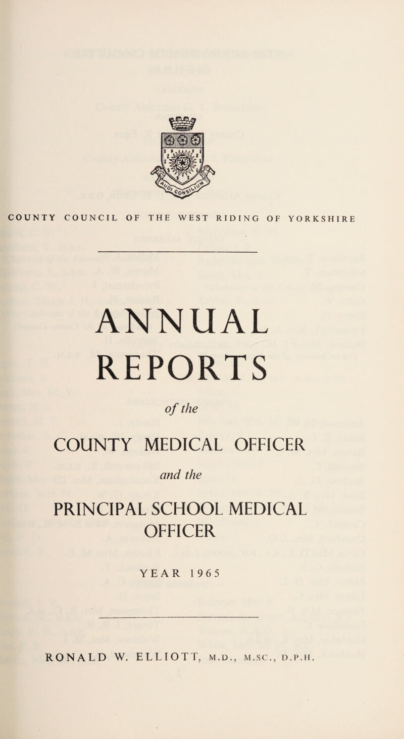 COUNTY COUNCIL OF THE WEST RIDING OF YORKSHIRE ANNUAL REPORTS of the COUNTY MEDICAL OFFICER and the PRINCIPAL SCHOOL MEDICAL OFFICER YEAR 1965 RONALD W. ELLIOTT, m.d., m.sc., d.p.h.