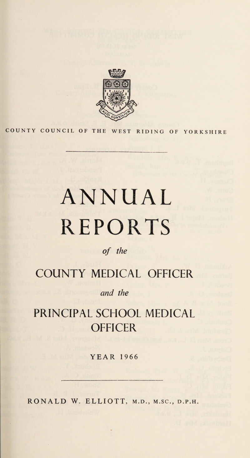 COUNTY COUNCIL OF THE WEST RIDING OF YORKSHIRE ANNUAL REPORTS of the COUNTY MEDICAL OFFICER and the PRINCIPAL SCHOOL MEDICAL OFFICER YEAR 1966 RONALD W. ELLIOTT, m.d., m.sc., d.p.h.