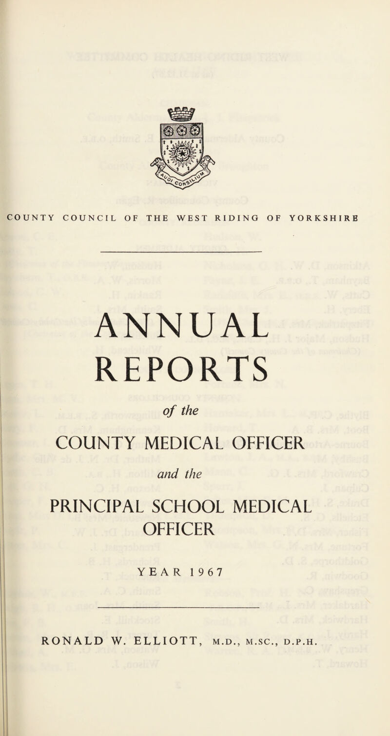 OUNTY COUNCIL OF THE WEST RIDING OF YORKSHIRE ANNUAL REPORTS of the COUNTY MEDICAL OFFICER and the PRINCIPAL SCHOOL MEDICAL OFFICER YEAR 1967 RONALD W. ELLIOTT, m.d., m.sc., d.p.h.