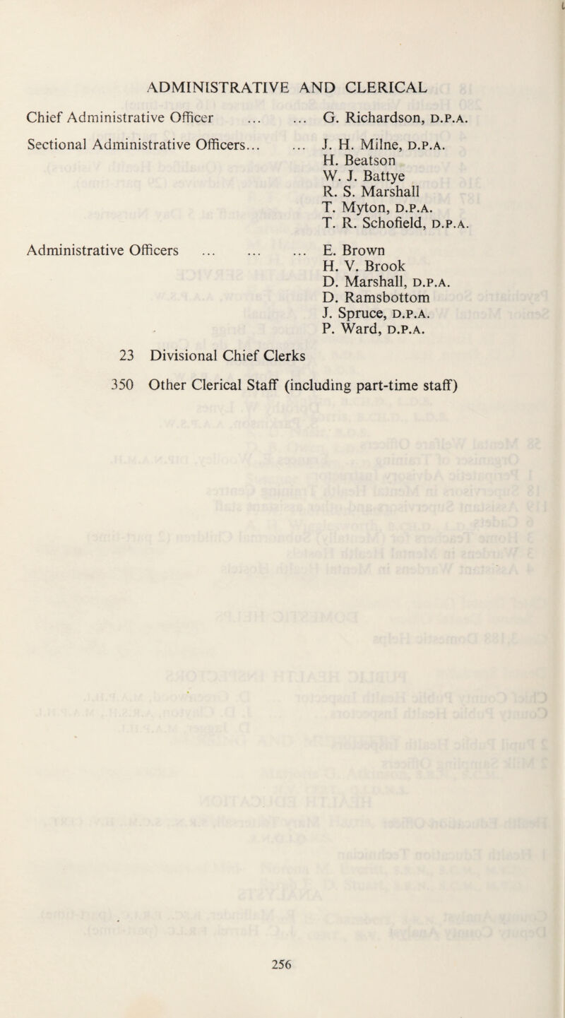 t ADMINISTRATIVE AND CLERICAL Chief Administrative Officer Sectional Administrative Officers... Administrative Officers G. Richardson, d.p.a. J. H. Milne, d.p.a. H. Beatson W. J. Battye R. S. Marshall T. Myton, d.p.a. T. R. Schofield, d.p.a. E. Brown H. V. Brook D. Marshall, d.p.a. D. Ramsbottom J. Spruce, d.p.a. P. Ward, d.p.a. 23 Divisional Chief Clerks 350 Other Clerical Staff (including part-time staff)