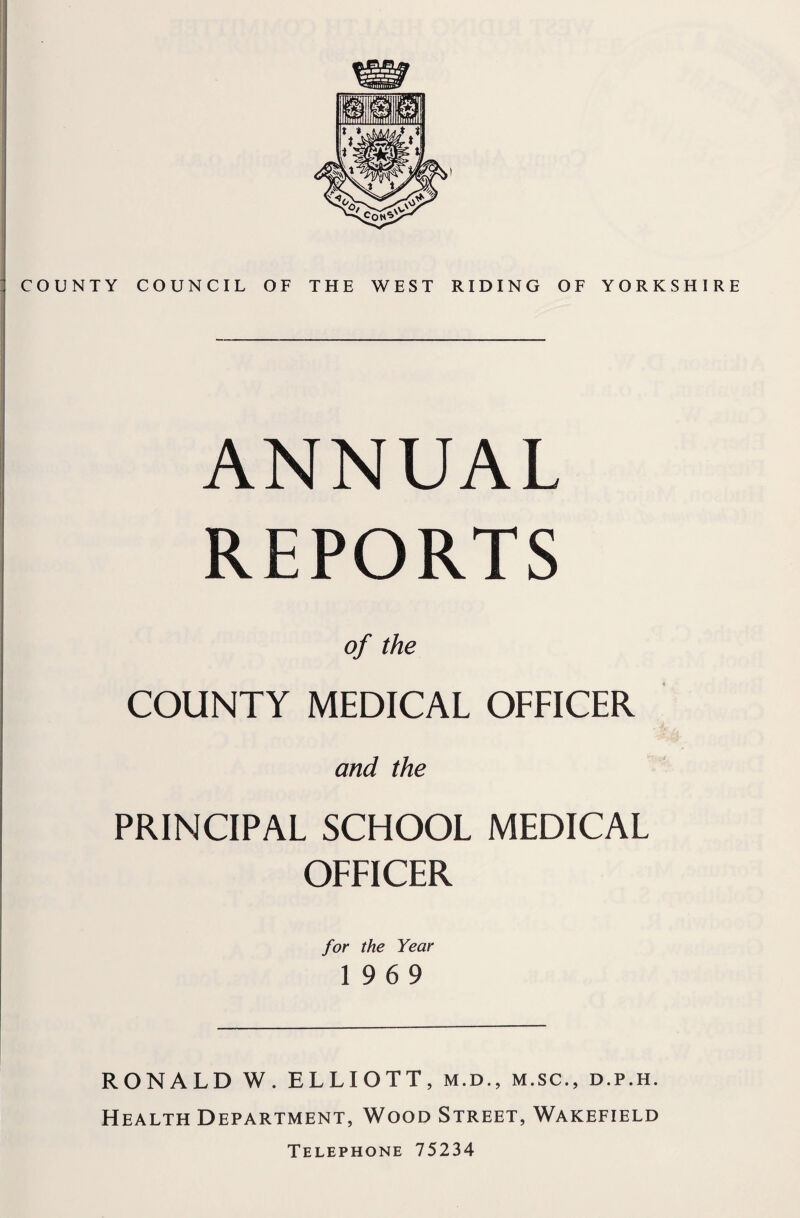 COUNTY COUNCIL OF THE WEST RIDING OF YORKSHIRE ANNUAL REPORTS of the COUNTY MEDICAL OFFICER and the PRINCIPAL SCHOOL MEDICAL OFFICER for the Year 19 6 9 RONALD W. ELLIOTT, m.d., m.sc., d.p.h. Health Department, Wood Street, Wakefield Telephone 75234