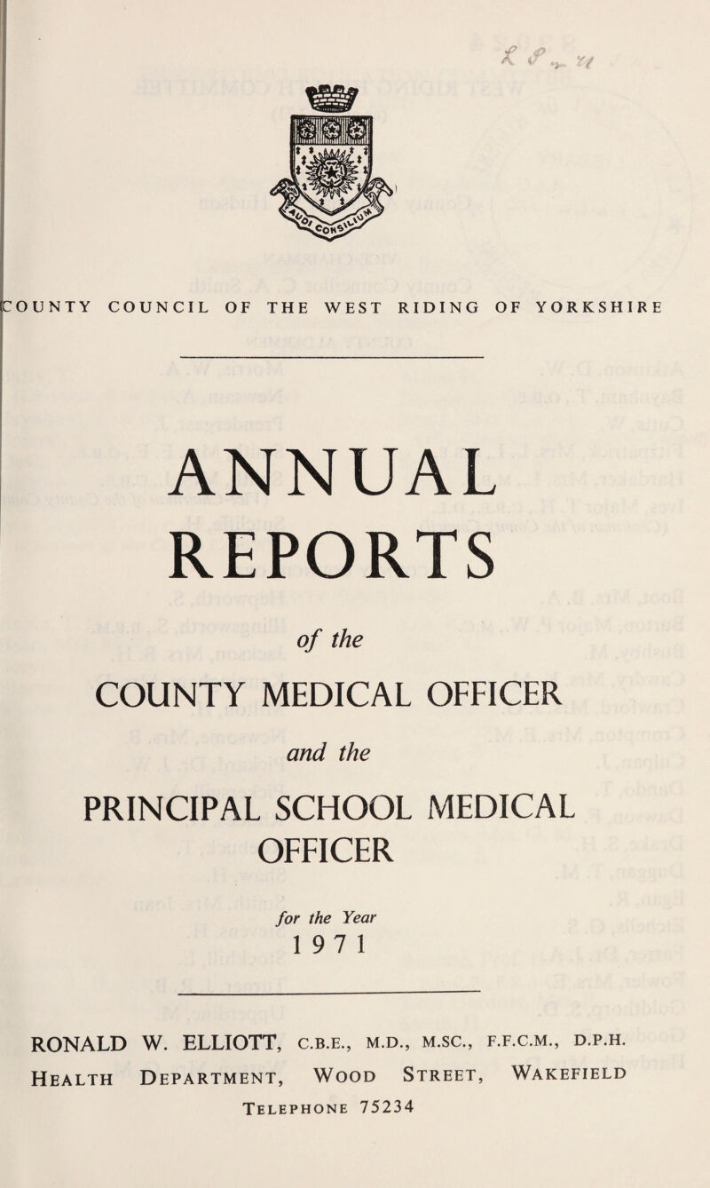 COUNTY COUNCIL OF THE WEST RIDING OF YORKSHIRE ANNUAL REPORTS of the COUNTY MEDICAL OFFICER and the PRINCIPAL SCHOOL MEDICAL OFFICER for the Year 197 1 RONALD W. ELLIOTT, c.b.e., m.d., m.sc., f.f.c.m., d.p.h. Health Department, Wood Street, Wakefield Telephone 75234