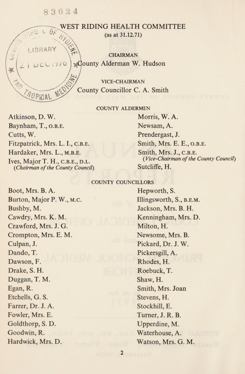 WEST RIDING HEALTH COMMITTEE (as at 31.12.71) CHAIRMAN unty Alderman W. Hudson VICE-CHAIRMAN County Councillor C. A. Smith COUNTY ALDERMEN Morris, W. A. Newsam, A. Prendergast, J. Atkinson, D. W. Baynham, T., o.b.e. Cutts, W. Fitzpatrick, Mrs. L. I., c.b.e. Hardaker, Mrs. L., m.b.e. Ives, Major T. H., c.b.e., d.l. {Chairman of the County Council) Smith, Mrs. E. E., o.b.e. Smith, Mrs. J., c.b.e. {Vice-Chairman of the County Council) Sutcliffe, H. COUNTY COUNCILLORS Boot, Mrs. B. A. Burton, Major P. W., m.c. Bushby, M. Cawdry, Mrs. K. M. Crawford, Mrs. J. G. Crompton, Mrs. E. M. Culpan, J. Dando, T. Dawson, F. Drake, S. H. Duggan, T. M. Egan, R. Etchells, G. S. Farrer, Dr. J. A. Fowler, Mrs. E. Goldthorp, S. D. Goodwin, R. Hardwick, Mrs. D. Hepworth, S. Illingsworth, S., b.e.m. Jackson, Mrs. B. H. Kenningham, Mrs. D. Milton, H. Newsome, Mrs. B. Pickard, Dr. J. W. Pickersgill, A. Rhodes, H. Roebuck, T. Shaw, H. Smith, Mrs. Joan Stevens, H. Stockhill, E. Turner, J. R. B. Upperdine, M. Waterhouse, A. Watson, Mrs. G. M. 2