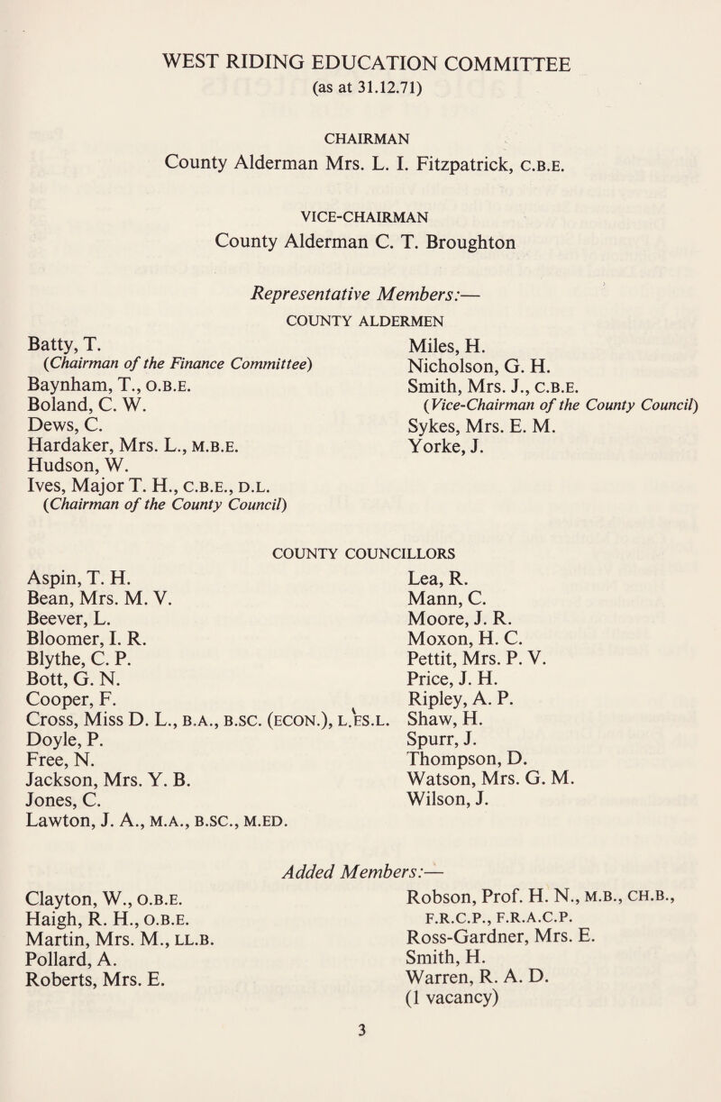 WEST RIDING EDUCATION COMMITTEE (as at 31.12.71) CHAIRMAN County Alderman Mrs. L. I. Fitzpatrick, c.b.e. VICE-CHAIRMAN County Alderman C. T. Broughton Representative Members:— COUNTY ALDERMEN Batty, T. (iChairman of the Finance Committee) Baynham, T., o.b.e. Boland, C. W. Dews, C. Hardaker, Mrs. L., m.b.e. Hudson, W. Ives, Major T. H., c.b.e., d.l. (Chairman of the County Council) Miles, H. Nicholson, G. H. Smith, Mrs. J., c.b.e. {Vice-Chairman of the County Council) Sykes, Mrs. E. M. Yorke, J. COUNTY COUNCILLORS Aspin, T. H. Bean, Mrs. M. V. Beever, L. Bloomer, I. R. Blythe, C. P. Bott, G. N. Cooper, F. Cross, Miss D. L., b.a., b.sc. (econ.), l.es.l. Doyle, P. Free, N. Jackson, Mrs. Y. B. Jones, C. Lawton, J. A., m.a., b.sc., m.ed. Lea, R. Mann, C. Moore, J. R. Moxon, H. C. Pettit, Mrs. P. V. Price, J. H. Ripley, A. P. Shaw, H. Spurr, J. Thompson, D. Watson, Mrs. G. M. Wilson, J. Clayton, W., o.b.e. Haigh, R. H., o.b.e. Martin, Mrs. M., ll.b. Pollard, A. Roberts, Mrs. E. Added Members:— Robson, Prof. H. N., m.b., ch.b., F.R.C.P., F.R.A.C.P. Ross-Gardner, Mrs. E. Smith, H. Warren, R. A. D. (1 vacancy)