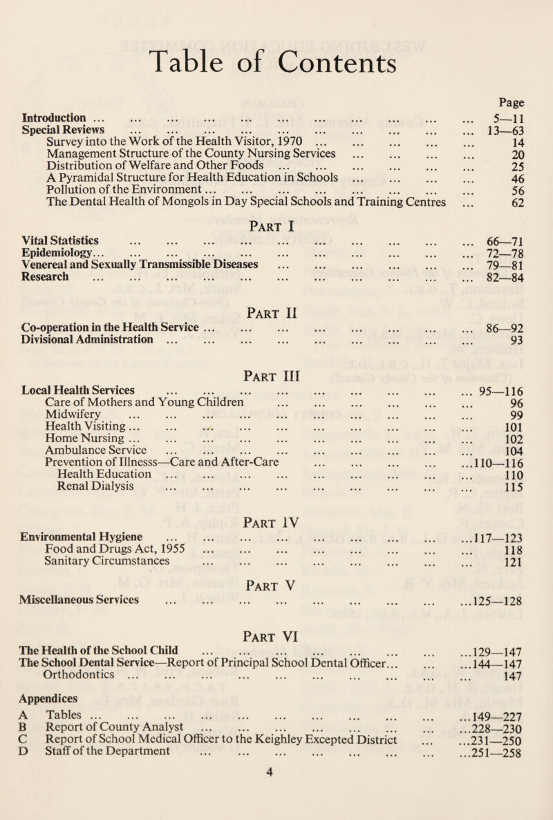Table of Contents Introduction ... ... ... ... ... . Special Reviews . Survey into the Work of the Health Visitor, 1970 ... Management Structure of the County Nursing Services Distribution of Welfare and Other Foods . A Pyramidal Structure for Health Education in Schools Pollution of the Environment. The Dental Health of Mongols in Day Special Schools and Training Centres Part I Vital Statistics . Epidemiology. Venereal and Sexually Transmissible Diseases Research Part II Co-operation in the Health Service. Divisional Administration. Part III Local Health Services . Care of Mothers and Young Children Midwifery . Health Visiting... Home Nursing. Ambulance Service . Prevention of Illnesss—Care and After-Care Health Education. Renal Dialysis . Part IV Environmental Hygiene . Food and Drugs Act, 1955 . Sanitary Circumstances . Part V Miscellaneous Services . Part VI The Health of the School Child . The School Dental Service—Report of Principal School Dental Orthodontics. Officer... Appendices A Tables ... B Report of County Analyst . C Report of School Medical Officer to the Keighley Excepted District D Staff of the Department . Page 5—11 13—63 14 20 25 46 56 62 66—71 72—78 79—81 82—84 86—92 93 ... 95—116 96 99 101 102 104 ...110—116 110 115 ...117—123 118 121 ...125—128 ...129—147 ...144_147 147 ...149—227 ...228—230 ...231—250 ...251—258