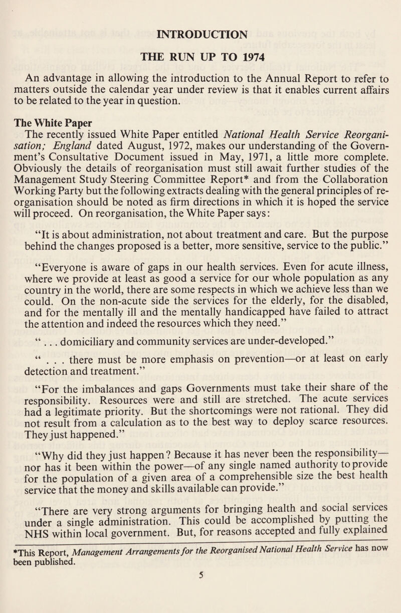 INTRODUCTION THE RUN UP TO 1974 An advantage in allowing the introduction to the Annual Report to refer to matters outside the calendar year under review is that it enables current affairs to be related to the year in question. The White Paper The recently issued White Paper entitled National Health Service Reorgani¬ sation; England dated August, 1972, makes our understanding of the Govern¬ ment’s Consultative Document issued in May, 1971, a little more complete. Obviously the details of reorganisation must still await further studies of the Management Study Steering Committee Report* and from the Collaboration Working Party but the following extracts dealing with the general principles of re¬ organisation should be noted as firm directions in which it is hoped the service will proceed. On reorganisation, the White Paper says: “It is about administration, not about treatment and care. But the purpose behind the changes proposed is a better, more sensitive, service to the public.” “Everyone is aware of gaps in our health services. Even for acute illness, where we provide at least as good a service for our whole population as any country in the world, there are some respects in which we achieve less than we could. On the non-acute side the services for the elderly, for the disabled, and for the mentally ill and the mentally handicapped have failed to attract the attention and indeed the resources which they need.” “ ... domiciliary and community services are under-developed.” “ . . . there must be more emphasis on prevention—or at least on early detection and treatment.” “For the imbalances and gaps Governments must take their share of the responsibility. Resources were and still are stretched. The acute services had a legitimate priority. But the shortcomings were not rational. They did not result from a calculation as to the best way to deploy scarce resources. They just happened.” “Why did they just happen? Because it has never been the responsibility— nor has it been within the power—of any single named authority to provide for the population of a given area of a comprehensible size the best health service that the money and skills available can provide.” “There are very strong arguments for bringing health and social services under a single administration. This could be accomplished by putting the NHS within local government. But, for reasons accepted and fully explained ♦This Report, Management Arrangements for the Reorganised National Health Service has now been published.