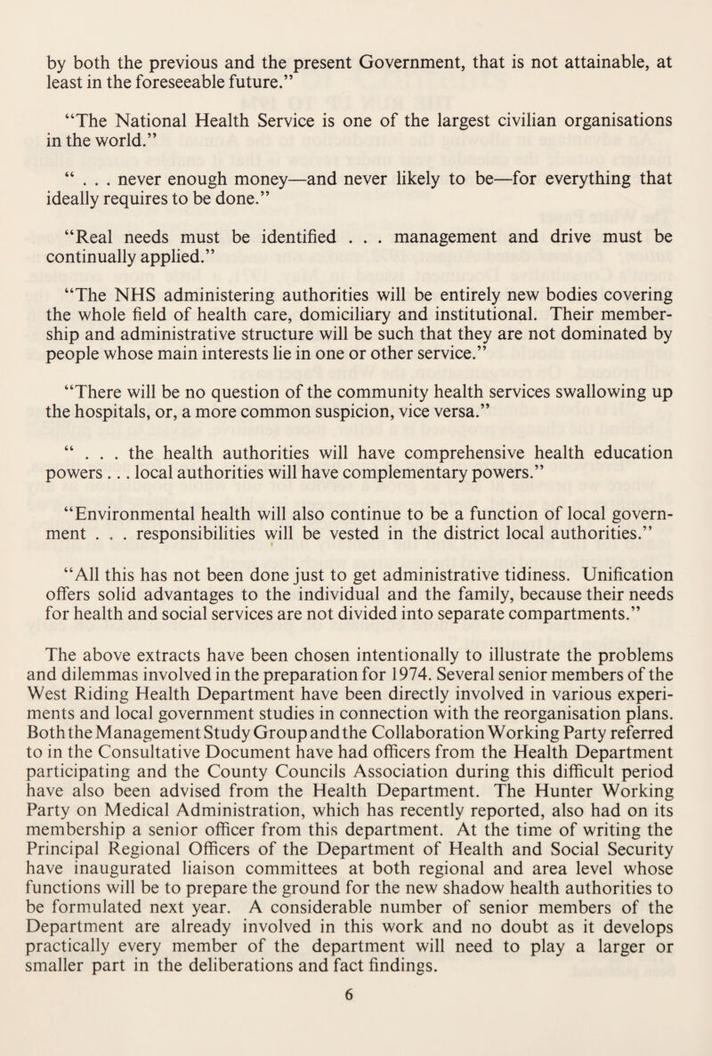 by both the previous and the present Government, that is not attainable, at least in the foreseeable future.” “The National Health Service is one of the largest civilian organisations in the world.” “ . . . never enough money—and never likely to be—for everything that ideally requires to be done.” “Real needs must be identified . . . management and drive must be continually applied.” “The NHS administering authorities will be entirely new bodies covering the whole field of health care, domiciliary and institutional. Their member¬ ship and administrative structure will be such that they are not dominated by people whose main interests lie in one or other service.” “There will be no question of the community health services swallowing up the hospitals, or, a more common suspicion, vice versa.” “ . . . the health authorities will have comprehensive health education powers ... local authorities will have complementary powers.” “Environmental health will also continue to be a function of local govern¬ ment . . . responsibilities will be vested in the district local authorities.” “All this has not been done just to get administrative tidiness. Unification offers solid advantages to the individual and the family, because their needs for health and social services are not divided into separate compartments.” The above extracts have been chosen intentionally to illustrate the problems and dilemmas involved in the preparation for 1974. Several senior members of the West Riding Health Department have been directly involved in various experi¬ ments and local government studies in connection with the reorganisation plans. Both the Management Study Group and the Collaboration Working Party referred to in the Consultative Document have had officers from the Health Department participating and the County Councils Association during this difficult period have also been advised from the Health Department. The Hunter Working Party on Medical Administration, which has recently reported, also had on its membership a senior officer from this department. At the time of writing the Principal Regional Officers of the Department of Health and Social Security have inaugurated liaison committees at both regional and area level whose functions will be to prepare the ground for the new shadow health authorities to be formulated next year. A considerable number of senior members of the Department are already involved in this work and no doubt as it develops practically every member of the department will need to play a larger or smaller part in the deliberations and fact findings.