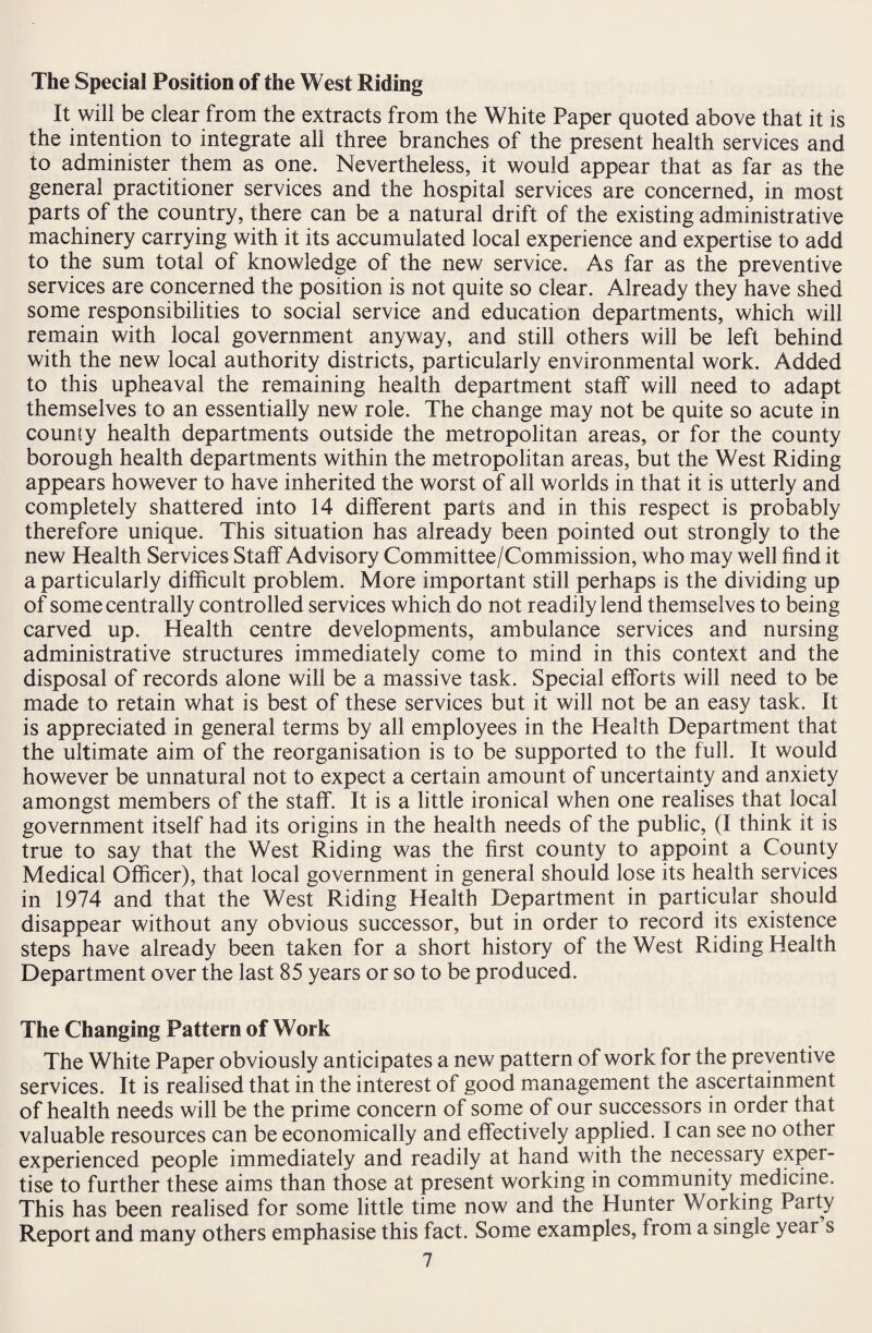 The Special Position of the West Riding It will be clear from the extracts from the White Paper quoted above that it is the intention to integrate all three branches of the present health services and to administer them as one. Nevertheless, it would appear that as far as the general practitioner services and the hospital services are concerned, in most parts of the country, there can be a natural drift of the existing administrative machinery carrying with it its accumulated local experience and expertise to add to the sum total of knowledge of the new service. As far as the preventive services are concerned the position is not quite so clear. Already they have shed some responsibilities to social service and education departments, which will remain with local government anyway, and still others will be left behind with the new local authority districts, particularly environmental work. Added to this upheaval the remaining health department staff will need to adapt themselves to an essentially new role. The change may not be quite so acute in county health departments outside the metropolitan areas, or for the county borough health departments within the metropolitan areas, but the West Riding appears however to have inherited the worst of all worlds in that it is utterly and completely shattered into 14 different parts and in this respect is probably therefore unique. This situation has already been pointed out strongly to the new Health Services Staff Advisory Committee/Commission, who may well find it a particularly difficult problem. More important still perhaps is the dividing up of some centrally controlled services which do not readily lend themselves to being carved up. Health centre developments, ambulance services and nursing administrative structures immediately come to mind in this context and the disposal of records alone will be a massive task. Special efforts will need to be made to retain what is best of these services but it will not be an easy task. It is appreciated in general terms by all employees in the Health Department that the ultimate aim of the reorganisation is to be supported to the full. It would however be unnatural not to expect a certain amount of uncertainty and anxiety amongst members of the staff. It is a little ironical when one realises that local government itself had its origins in the health needs of the public, (I think it is true to say that the West Riding was the first county to appoint a County Medical Officer), that local government in general should lose its health services in 1974 and that the West Riding Health Department in particular should disappear without any obvious successor, but in order to record its existence steps have already been taken for a short history of the West Riding Health Department over the last 85 years or so to be produced. The Changing Pattern of Work The White Paper obviously anticipates a new pattern of work for the preventive services. It is realised that in the interest of good management the ascertainment of health needs will be the prime concern of some of our successors in order that valuable resources can be economically and effectively applied. I can see no other experienced people immediately and readily at hand with the necessary exper¬ tise to further these aims than those at present working in community medicine. This has been realised for some little time now and the Hunter Working Party Report and many others emphasise this fact. Some examples, from a single year s