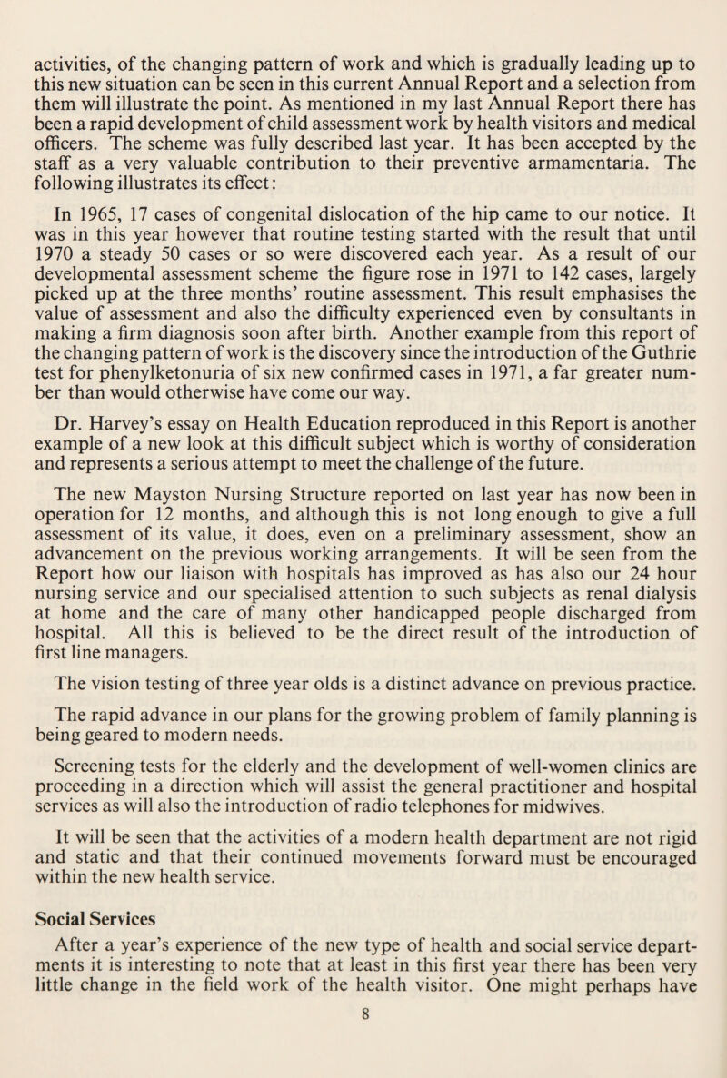 activities, of the changing pattern of work and which is gradually leading up to this new situation can be seen in this current Annual Report and a selection from them will illustrate the point. As mentioned in my last Annual Report there has been a rapid development of child assessment work by health visitors and medical officers. The scheme was fully described last year. It has been accepted by the staff as a very valuable contribution to their preventive armamentaria. The following illustrates its effect: In 1965, 17 cases of congenital dislocation of the hip came to our notice. It was in this year however that routine testing started with the result that until 1970 a steady 50 cases or so were discovered each year. As a result of our developmental assessment scheme the figure rose in 1971 to 142 cases, largely picked up at the three months’ routine assessment. This result emphasises the value of assessment and also the difficulty experienced even by consultants in making a firm diagnosis soon after birth. Another example from this report of the changing pattern of work is the discovery since the introduction of the Guthrie test for phenylketonuria of six new confirmed cases in 1971, a far greater num¬ ber than would otherwise have come our way. Dr. Harvey’s essay on Health Education reproduced in this Report is another example of a new look at this difficult subject which is worthy of consideration and represents a serious attempt to meet the challenge of the future. The new Mayston Nursing Structure reported on last year has now been in operation for 12 months, and although this is not long enough to give a full assessment of its value, it does, even on a preliminary assessment, show an advancement on the previous working arrangements. It will be seen from the Report how our liaison with hospitals has improved as has also our 24 hour nursing service and our specialised attention to such subjects as renal dialysis at home and the care of many other handicapped people discharged from hospital. All this is believed to be the direct result of the introduction of first line managers. The vision testing of three year olds is a distinct advance on previous practice. The rapid advance in our plans for the growing problem of family planning is being geared to modern needs. Screening tests for the elderly and the development of well-women clinics are proceeding in a direction which will assist the general practitioner and hospital services as will also the introduction of radio telephones for midwives. It will be seen that the activities of a modern health department are not rigid and static and that their continued movements forward must be encouraged within the new health service. Social Services After a year’s experience of the new type of health and social service depart¬ ments it is interesting to note that at least in this first year there has been very little change in the field work of the health visitor. One might perhaps have