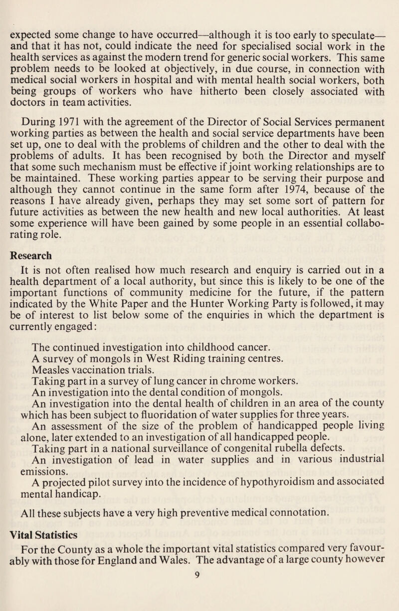 expected some change to have occurred—although it is too early to speculate— and that it has not, could indicate the need for specialised social work in the health services as against the modern trend for generic social workers. This same problem needs to be looked at objectively, in due course, in connection with medical social workers in hospital and with mental health social workers, both being groups of workers who have hitherto been closely associated with doctors in team activities. During 1971 with the agreement of the Director of Social Services permanent working parties as between the health and social service departments have been set up, one to deal with the problems of children and the other to deal with the problems of adults. It has been recognised by both the Director and myself that some such mechanism must be effective if joint working relationships are to be maintained. These working parties appear to be serving their purpose and although they cannot continue in the same form after 1974, because of the reasons I have already given, perhaps they may set some sort of pattern for future activities as between the new health and new local authorities. At least some experience will have been gained by some people in an essential collabo¬ rating role. Research It is not often realised how much research and enquiry is carried out in a health department of a local authority, but since this is likely to be one of the important functions of community medicine for the future, if the pattern indicated by the White Paper and the Hunter Working Party is followed, it may be of interest to list below some of the enquiries in which the department is currently engaged: The continued investigation into childhood cancer. A survey of mongols in West Riding training centres. Measles vaccination trials. Taking part in a survey of lung cancer in chrome workers. An investigation into the dental condition of mongols. An investigation into the dental health of children in an area of the county which has been subject to fluoridation of water supplies for three years. An assessment of the size of the problem of handicapped people living alone, later extended to an investigation of all handicapped people. Taking part in a national surveillance of congenital rubella defects. An investigation of lead in water supplies and in various industrial emissions. A projected pilot survey into the incidence of hypothyroidism and associated mental handicap. All these subjects have a very high preventive medical connotation. Vital Statistics For the County as a whole the important vital statistics compared very favour¬ ably with those for England and Wales. The advantage of a large county however