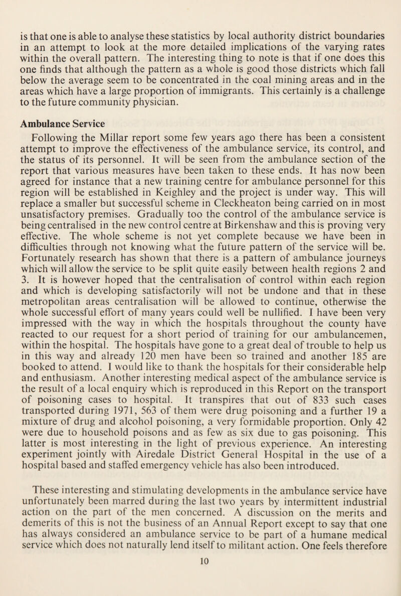 is that one is able to analyse these statistics by local authority district boundaries in an attempt to look at the more detailed implications of the varying rates within the overall pattern. The interesting thing to note is that if one does this one finds that although the pattern as a whole is good those districts which fall below the average seem to be concentrated in the coal mining areas and in the areas which have a large proportion of immigrants. This certainly is a challenge to the future community physician. Ambulance Service Following the Millar report some few years ago there has been a consistent attempt to improve the effectiveness of the ambulance service, its control, and the status of its personnel. It will be seen from the ambulance section of the report that various measures have been taken to these ends. It has now been agreed for instance that a new training centre for ambulance personnel for this region will be established in Keighley and the project is under way. This will replace a smaller but successful scheme in Cleckheaton being carried on in most unsatisfactory premises. Gradually too the control of the ambulance service is being centralised in the new control centre at Birkenshaw and this is proving very effective. The whole scheme is not yet complete because we have been in difficulties through not knowing what the future pattern of the service will be. Fortunately research has shown that there is a pattern of ambulance journeys which will allow the service to be split quite easily between health regions 2 and 3. It is however hoped that the centralisation of control within each region and which is developing satisfactorily will not be undone and that in these metropolitan areas centralisation will be allowed to continue, otherwise the whole successful effort of many years could well be nullified. I have been very impressed with the way in which the hospitals throughout the county have reacted to our request for a short period of training for our ambulancemen, within the hospital. The hospitals have gone to a great deal of trouble to help us in this way and already 120 men have been so trained and another 185 are booked to attend. I would like to thank the hospitals for their considerable help and enthusiasm. Another interesting medical aspect of the ambulance service is the result of a local enquiry which is reproduced in this Report on the transport of poisoning cases to hospital. It transpires that out of 833 such cases transported during 1971, 563 of them were drug poisoning and a further 19 a mixture of drug and alcohol poisoning, a very formidable proportion. Only 42 were due to household poisons and as few as six due to gas poisoning. This latter is most interesting in the light of previous experience. An interesting experiment jointly with Airedale District General Hospital in the use of a hospital based and staffed emergency vehicle has also been introduced. These interesting and stimulating developments in the ambulance service have unfortunately been marred during the last two years by intermittent industrial action on the part of the men concerned. A discussion on the merits and demerits of this is not the business of an Annual Report except to say that one has always considered an ambulance service to be part of a humane medical service which does not naturally lend itself to militant action. One feels therefore