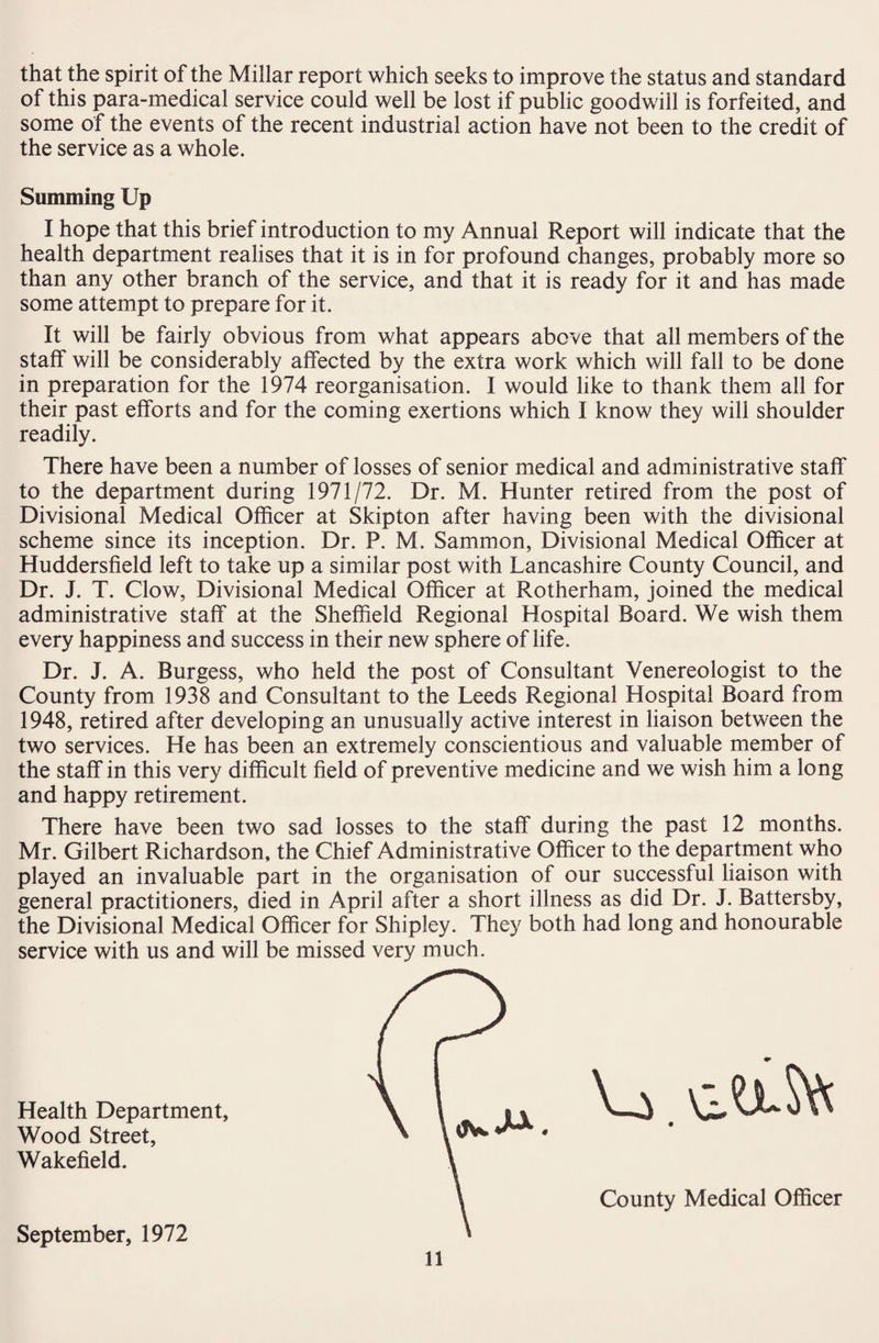 that the spirit of the Millar report which seeks to improve the status and standard of this para-medical service could well be lost if public goodwill is forfeited, and some of the events of the recent industrial action have not been to the credit of the service as a whole. Summing Up I hope that this brief introduction to my Annual Report will indicate that the health department realises that it is in for profound changes, probably more so than any other branch of the service, and that it is ready for it and has made some attempt to prepare for it. It will be fairly obvious from what appears above that all members of the staff will be considerably affected by the extra work which will fall to be done in preparation for the 1974 reorganisation. I would like to thank them all for their past efforts and for the coming exertions which I know they will shoulder readily. There have been a number of losses of senior medical and administrative staff to the department during 1971/72. Dr. M. Hunter retired from the post of Divisional Medical Officer at Skipton after having been with the divisional scheme since its inception. Dr. P. M. Sammon, Divisional Medical Officer at Huddersfield left to take up a similar post with Lancashire County Council, and Dr. J. T. Clow, Divisional Medical Officer at Rotherham, joined the medical administrative staff at the Sheffield Regional Hospital Board. We wish them every happiness and success in their new sphere of life. Dr. J. A. Burgess, who held the post of Consultant Venereologist to the County from 1938 and Consultant to the Leeds Regional Hospital Board from 1948, retired after developing an unusually active interest in liaison between the two services. He has been an extremely conscientious and valuable member of the staff in this very difficult field of preventive medicine and we wish him a long and happy retirement. There have been two sad losses to the staff during the past 12 months. Mr. Gilbert Richardson, the Chief Administrative Officer to the department who played an invaluable part in the organisation of our successful liaison with general practitioners, died in April after a short illness as did Dr. J. Battersby, the Divisional Medical Officer for Shipley. They both had long and honourable service with us and will be missed very much. Health Department, Wood Street, Wakefield. u • \ County Medical Officer September, 1972 \