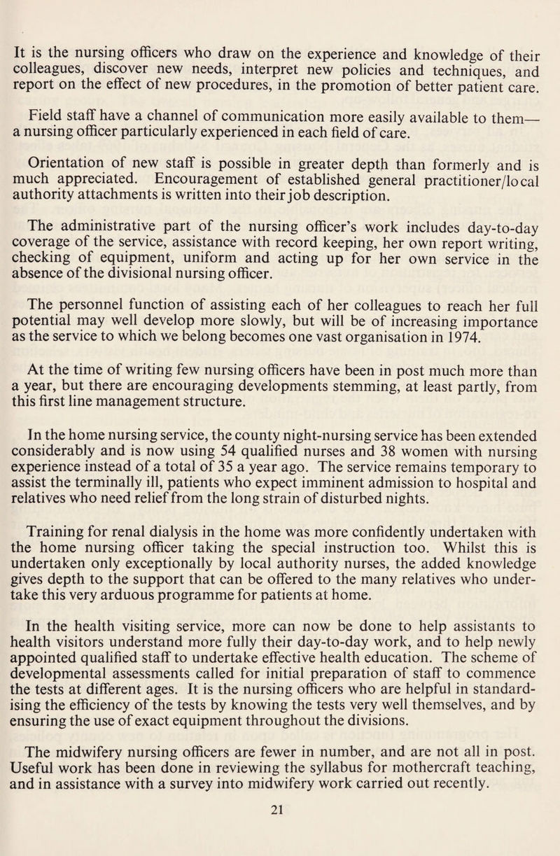 It is the nursing officers who draw on the experience and knowledge of their colleagues, discover new needs, interpret new policies and techniques, and report on the effect of new procedures, in the promotion of better patient care. Field staff have a channel of communication more easily available to them_ a nursing officer particularly experienced in each field of care. Orientation of new staff is possible in greater depth than formerly and is much appreciated. Encouragement of established general practitioner/local authority attachments is written into their job description. The administrative part of the nursing officer’s work includes day-to-day coverage of the service, assistance with record keeping, her own report writing, checking of equipment, uniform and acting up for her own service in the absence of the divisional nursing officer. The personnel function of assisting each of her colleagues to reach her full potential may well develop more slowly, but will be of increasing importance as the service to which we belong becomes one vast organisation in 1974. At the time of writing few nursing officers have been in post much more than a year, but there are encouraging developments stemming, at least partly, from this first line management structure. In the home nursing service, the county night-nursing service has been extended considerably and is now using 54 qualified nurses and 38 women with nursing experience instead of a total of 35 a year ago. The service remains temporary to assist the terminally ill, patients who expect imminent admission to hospital and relatives who need relief from the long strain of disturbed nights. Training for renal dialysis in the home was more confidently undertaken with the home nursing officer taking the special instruction too. Whilst this is undertaken only exceptionally by local authority nurses, the added knowledge gives depth to the support that can be offered to the many relatives who under¬ take this very arduous programme for patients at home. In the health visiting service, more can now be done to help assistants to health visitors understand more fully their day-to-day work, and to help newly appointed qualified staff to undertake effective health education. The scheme of developmental assessments called for initial preparation of staff to commence the tests at different ages. It is the nursing officers who are helpful in standard¬ ising the efficiency of the tests by knowing the tests very well themselves, and by ensuring the use of exact equipment throughout the divisions. The midwifery nursing officers are fewer in number, and are not all in post. Useful work has been done in reviewing the syllabus for mothercraft teaching, and in assistance with a survey into midwifery work carried out recently.