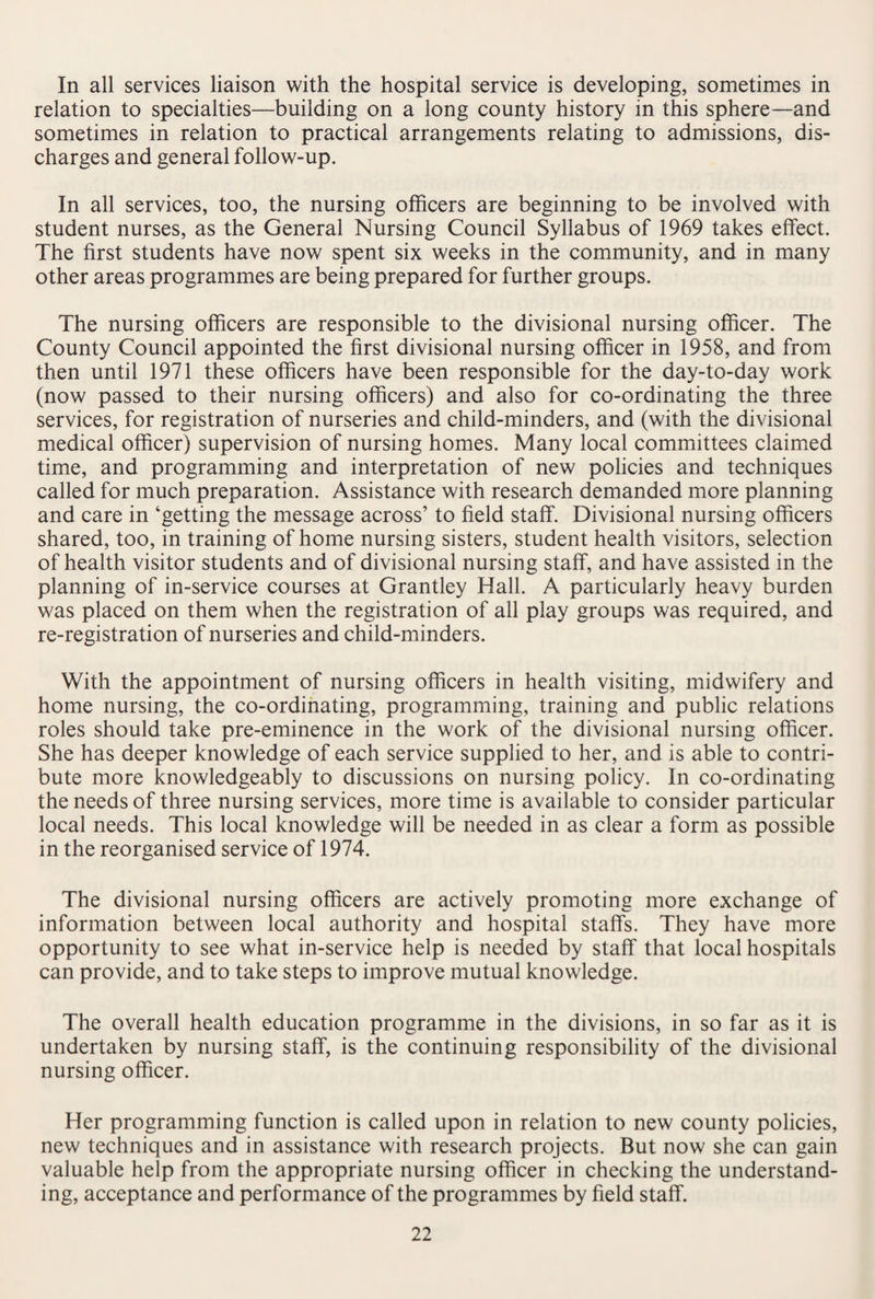 In all services liaison with the hospital service is developing, sometimes in relation to specialties—building on a long county history in this sphere—and sometimes in relation to practical arrangements relating to admissions, dis¬ charges and general follow-up. In all services, too, the nursing officers are beginning to be involved with student nurses, as the General Nursing Council Syllabus of 1969 takes effect. The first students have now spent six weeks in the community, and in many other areas programmes are being prepared for further groups. The nursing officers are responsible to the divisional nursing officer. The County Council appointed the first divisional nursing officer in 1958, and from then until 1971 these officers have been responsible for the day-to-day work (now passed to their nursing officers) and also for co-ordinating the three services, for registration of nurseries and child-minders, and (with the divisional medical officer) supervision of nursing homes. Many local committees claimed time, and programming and interpretation of new policies and techniques called for much preparation. Assistance with research demanded more planning and care in ‘getting the message across’ to field staff. Divisional nursing officers shared, too, in training of home nursing sisters, student health visitors, selection of health visitor students and of divisional nursing staff, and have assisted in the planning of in-service courses at Grantley Hall. A particularly heavy burden was placed on them when the registration of all play groups was required, and re-registration of nurseries and child-minders. With the appointment of nursing officers in health visiting, midwifery and home nursing, the co-ordinating, programming, training and public relations roles should take pre-eminence in the work of the divisional nursing officer. She has deeper knowledge of each service supplied to her, and is able to contri¬ bute more knowledgeably to discussions on nursing policy. In co-ordinating the needs of three nursing services, more time is available to consider particular local needs. This local knowledge will be needed in as clear a form as possible in the reorganised service of 1974. The divisional nursing officers are actively promoting more exchange of information between local authority and hospital staffs. They have more opportunity to see what in-service help is needed by staff that local hospitals can provide, and to take steps to improve mutual knowledge. The overall health education programme in the divisions, in so far as it is undertaken by nursing staff, is the continuing responsibility of the divisional nursing officer. Her programming function is called upon in relation to new county policies, new techniques and in assistance with research projects. But now she can gain valuable help from the appropriate nursing officer in checking the understand¬ ing, acceptance and performance of the programmes by field staff.