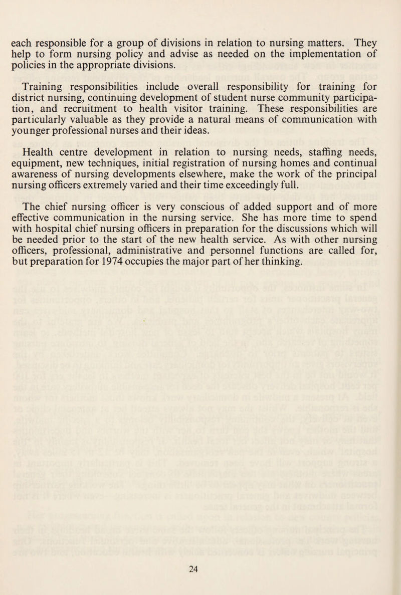each responsible for a group of divisions in relation to nursing matters. They help to form nursing policy and advise as needed on the implementation of policies in the appropriate divisions. Training responsibilities include overall responsibility for training for district nursing, continuing development of student nurse community participa¬ tion, and recruitment to health visitor training. These responsibilities are particularly valuable as they provide a natural means of communication with younger professional nurses and their ideas. Health centre development in relation to nursing needs, staffing needs, equipment, new techniques, initial registration of nursing homes and continual awareness of nursing developments elsewhere, make the work of the principal nursing officers extremely varied and their time exceedingly full. The chief nursing officer is very conscious of added support and of more effective communication in the nursing service. She has more time to spend with hospital chief nursing officers in preparation for the discussions which will be needed prior to the start of the new health service. As with other nursing officers, professional, administrative and personnel functions are called for, but preparation for 1974 occupies the major part of her thinking.