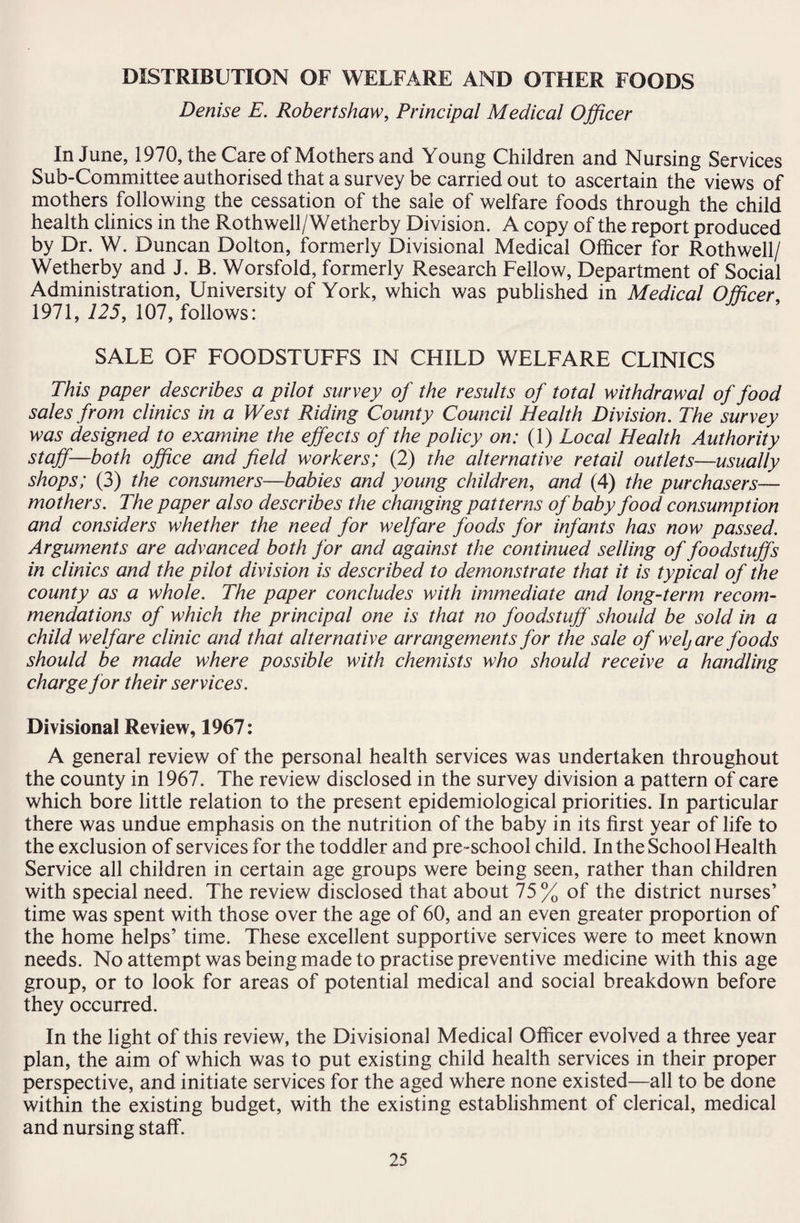 DISTRIBUTION OF WELFARE AND OTHER FOODS Denise E. Robertshaw, Principal Medical Officer In June, 1970, the Care of Mothers and Young Children and Nursing Services Sub-Committee authorised that a survey be carried out to ascertain the views of mothers following the cessation of the sale of welfare foods through the child health clinics in the Rothwell/Wetherby Division. A copy of the report produced by Dr. W. Duncan Dolton, formerly Divisional Medical Officer for Rothwell/ Wetherby and J. B. Worsfold, formerly Research Fellow, Department of Social Administration, University of York, which was published in Medical Officer 1971, 125, 107, follows: SALE OF FOODSTUFFS IN CHILD WELFARE CLINICS This paper describes a pilot survey of the results of total withdrawal of food sales from clinics in a West Riding County Council Health Division. The survey was designed to examine the effects of the policy on: (1) Local Health Authority staff—both office and field workers; (2) the alternative retail outlets—usually shops; (3) the consumers—babies and young children, and (4) the purchasers— mothers. The paper also describes the changing patterns of baby food consumption and considers whether the need for welfare foods for infants has now passed. Arguments are advanced both for and against the continued selling of foodstuffs in clinics and the pilot division is described to demonstrate that it is typical of the county as a whole. The paper concludes with immediate and long-term recom¬ mendations of which the principal one is that no foodstuff should be sold in a child welfare clinic and that alternative arrangements for the sale of welj are foods should be made where possible with chemists who should receive a handling charge for their services. Divisional Review, 1967: A general review of the personal health services was undertaken throughout the county in 1967. The review disclosed in the survey division a pattern of care which bore little relation to the present epidemiological priorities. In particular there was undue emphasis on the nutrition of the baby in its first year of life to the exclusion of services for the toddler and pre-school child. In the School Health Service all children in certain age groups were being seen, rather than children with special need. The review disclosed that about 75% of the district nurses’ time was spent with those over the age of 60, and an even greater proportion of the home helps’ time. These excellent supportive services were to meet known needs. No attempt was being made to practise preventive medicine with this age group, or to look for areas of potential medical and social breakdown before they occurred. In the light of this review, the Divisional Medical Officer evolved a three year plan, the aim of which was to put existing child health services in their proper perspective, and initiate services for the aged where none existed—all to be done within the existing budget, with the existing establishment of clerical, medical and nursing staff.