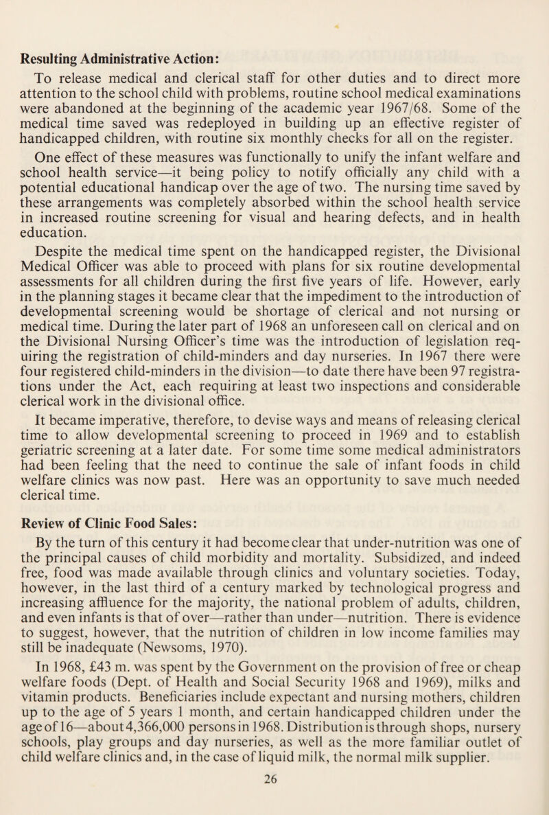 Resulting Administrative Action: To release medical and clerical staff for other duties and to direct more attention to the school child with problems, routine school medical examinations were abandoned at the beginning of the academic year 1967/68. Some of the medical time saved was redeployed in building up an effective register of handicapped children, with routine six monthly checks for all on the register. One effect of these measures was functionally to unify the infant welfare and school health service—it being policy to notify officially any child with a potential educational handicap over the age of two. The nursing time saved by these arrangements was completely absorbed within the school health service in increased routine screening for visual and hearing defects, and in health education. Despite the medical time spent on the handicapped register, the Divisional Medical Officer was able to proceed with plans for six routine developmental assessments for all children during the first five years of life. However, early in the planning stages it became clear that the impediment to the introduction of developmental screening would be shortage of clerical and not nursing or medical time. During the later part of 1968 an unforeseen call on clerical and on the Divisional Nursing Officer’s time was the introduction of legislation req¬ uiring the registration of child-minders and day nurseries. In 1967 there were four registered child-minders in the division—to date there have been 97 registra¬ tions under the Act, each requiring at least two inspections and considerable clerical work in the divisional office. It became imperative, therefore, to devise ways and means of releasing clerical time to allow developmental screening to proceed in 1969 and to establish geriatric screening at a later date. For some time some medical administrators had been feeling that the need to continue the sale of infant foods in child welfare clinics was now past. Here was an opportunity to save much needed clerical time. Review of Clinic Food Sales: By the turn of this century it had become clear that under-nutrition was one of the principal causes of child morbidity and mortality. Subsidized, and indeed free, food was made available through clinics and voluntary societies. Today, however, in the last third of a century marked by technological progress and increasing affluence for the majority, the national problem of adults, children, and even infants is that of over—rather than under—nutrition. There is evidence to suggest, however, that the nutrition of children in low income families may still be inadequate (Newsoms, 1970). In 1968, £43 m. was spent by the Government on the provision of free or cheap welfare foods (Dept, of Health and Social Security 1968 and 1969), milks and vitamin products. Beneficiaries include expectant and nursing mothers, children up to the age of 5 years 1 month, and certain handicapped children under the age of 16—about 4,366,000 persons in 1968. Distribution is through shops, nursery schools, play groups and day nurseries, as well as the more familiar outlet of child welfare clinics and, in the case of liquid milk, the normal milk supplier.
