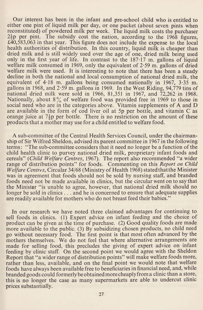 Our interest has been in the infant and pre-school child who is entitled to either one pint of liquid milk per day, or one packet (about seven pints when reconstituted) of powdered milk per week. The liquid milk costs the purchaser 2|p per pint. The subsidy cost the nation, according to the 1968 figures, £40,583,063 in that year. This figure does not include the expense to the local health authorities of distribution. In this country, liquid milk is cheaper than dried milk and is still widely used over the age of one, dried milk being used only in the first year of life. In contrast to the 187T7 m. gallons of liquid welfare milk consumed in 1969, only the equivalent of 2-59 m. gallons of dried welfare milk were used. It is interesting to note that there has been a steady decline in both the national and local consumption of national dried milk, the equivalent of 4T8 m. gallons being consumed nationally in 1967, 3-35 m. gallons in 1968, and 2-59 m. gallons in 1969. In the West Riding, 94,779 tins of national dried milk were sold in 1966, 81,351 in 1967, and 72,262 in 1968. Nationally, about 8% of welfare food was provided free in 1969 to those in social need who are in the categories above. Vitamin supplements of A and D are available in the form of cod liver oil at 5p per bottle, and vitamin C as orange juice at 7Jp per bottle. There is no restriction on the amount of these products that a mother may use for a child entitled to welfare food. A sub-committee of the Central Health Services Council, under the chairman¬ ship of Sir Wilfred Sheldon, advised its parent committee in 1967 in the following terms: “The sub-committee considers that it need no longer be a function of the child health clinic to purvey national dried milk, proprietary infant foods and cereals” (Child Welfare Centres, 1967). The report also recommended “a wider range of distribution points” for foods. Commenting on this Report on Child Welfare Centres, Circular 34/68 (Ministry of Health 1968) statedthatthe Minister was in agreement that foods should not be sold by nursing staff, and branded foods need not be made available in clinics, but the circular went on to say that the Minister “is unable to agree, however, that national dried milk should no longer be sold in clinics . . . and he is concerned to ensure that adequate supplies are readily available for mothers who do not breast feed their babies.” In our research we have noted three claimed advantages for continuing to sell foods in clinics. (1) Expert advice on infant feeding and the choice of product can be given at the time of purchase. (2) Good quality foods are made more available to the public. (3) By subsidizing chosen products, no child need go without necessary food. The first point is that most often advanced by the mothers themselves. We do not feel that where alternative arrangements are made for selling food, this precludes the giving of expert advice on infant feeding by clinic staff. On the second point we would agree with the Sheldon Report that “a wider range of distribution points” will make welfare foods more, rather than less, available, and on the final point we would note that welfare foods have always been available free to beneficiaries in financial need, and, while branded goods could formerly be obtained more cheaply from a clinic than a store, this is no longer the case as many supermarkets are able to undercut clinic prices substantially.