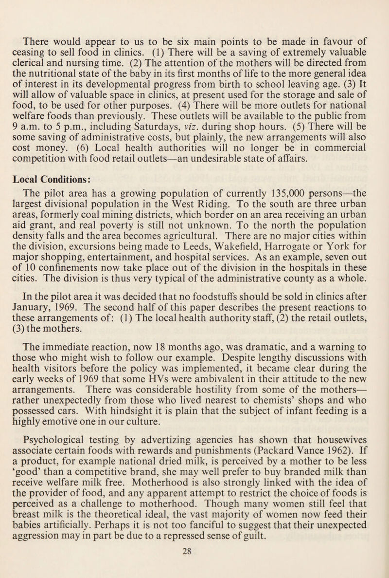 There would appear to us to be six main points to be made in favour of ceasing to sell food in clinics. (1) There will be a saving of extremely valuable clerical and nursing time. (2) The attention of the mothers will be directed from the nutritional state of the baby in its first months of life to the more general idea of interest in its developmental progress from birth to school leaving age. (3) It will allow of valuable space in clinics, at present used for the storage and sale of food, to be used for other purposes. (4) There will be more outlets for national welfare foods than previously. These outlets will be available to the public from 9 a.m. to 5 p.m., including Saturdays, viz. during shop hours. (5) There will be some saving of administrative costs, but plainly, the new arrangements will also cost money. (6) Local health authorities will no longer be in commercial competition with food retail outlets—an undesirable state of affairs. Local Conditions: The pilot area has a growing population of currently 135,000 persons—the largest divisional population in the West Riding. To the south are three urban areas, formerly coal mining districts, which border on an area receiving an urban aid grant, and real poverty is still not unknown. To the north the population density falls and the area becomes agricultural. There are no major cities within the division, excursions being made to Leeds, Wakefield, Harrogate or York for major shopping, entertainment, and hospital services. As an example, seven out of 10 confinements now take place out of the division in the hospitals in these cities. The division is thus very typical of the administrative county as a whole. In the pilot area it was decided that no foodstuffs should be sold in clinics after January, 1969. The second half of this paper describes the present reactions to these arrangements of: (1) The local health authority staff, (2) the retail outlets, (3) the mothers. The immediate reaction, now 18 months ago, was dramatic, and a warning to those who might wish to follow our example. Despite lengthy discussions with health visitors before the policy was implemented, it became clear during the early weeks of 1969 that some HVs were ambivalent in their attitude to the new arrangements. There was considerable hostility from some of the mothers— rather unexpectedly from those who lived nearest to chemists’ shops and who possessed cars. With hindsight it is plain that the subject of infant feeding is a highly emotive one in our culture. Psychological testing by advertizing agencies has shown that housewives associate certain foods with rewards and punishments (Packard Vance 1962). If a product, for example national dried milk, is perceived by a mother to be less ‘good’ than a competitive brand, she may well prefer to buy branded milk than receive welfare milk free. Motherhood is also strongly linked with the idea of the provider of food, and any apparent attempt to restrict the choice of foods is perceived as a challenge to motherhood. Though many women still feel that breast milk is the theoretical ideal, the vast majority of women now feed their babies artificially. Perhaps it is not too fanciful to suggest that their unexpected aggression may in part be due to a repressed sense of guilt.