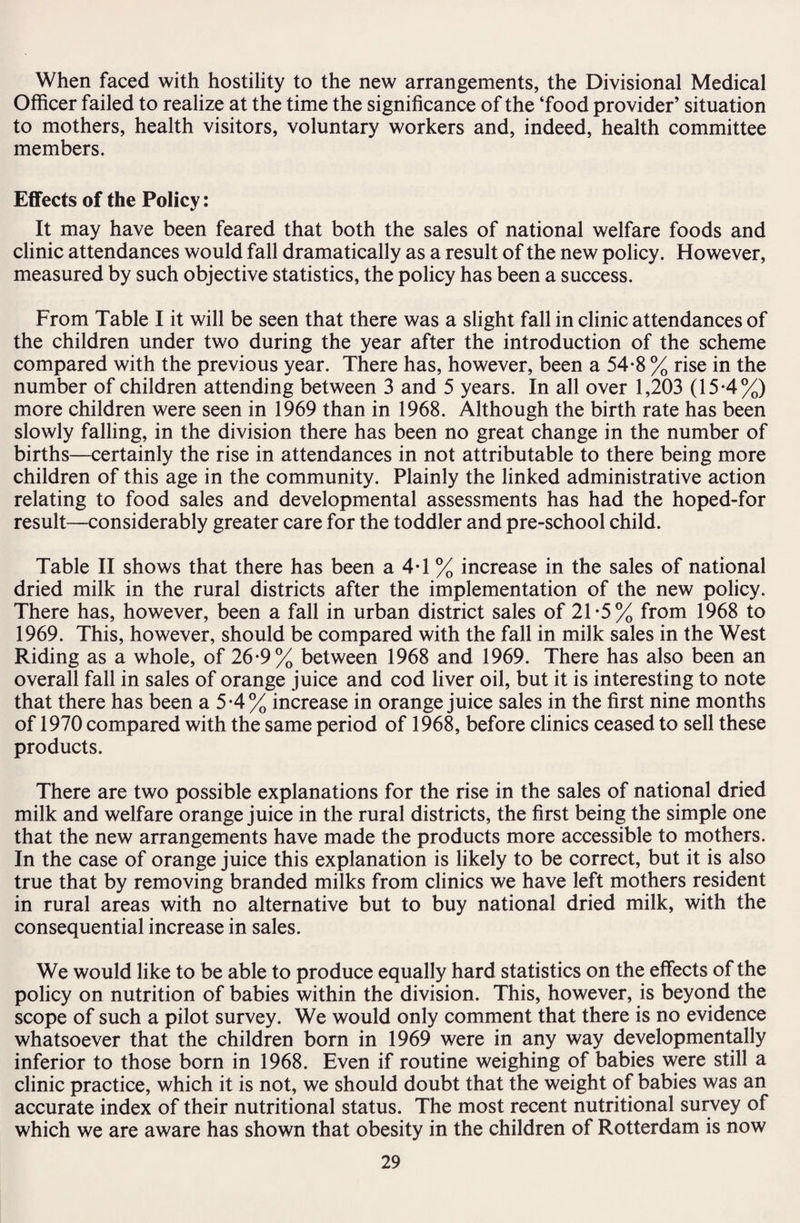 When faced with hostility to the new arrangements, the Divisional Medical Officer failed to realize at the time the significance of the ‘food provider’ situation to mothers, health visitors, voluntary workers and, indeed, health committee members. Effects of the Policy: It may have been feared that both the sales of national welfare foods and clinic attendances would fall dramatically as a result of the new policy. However, measured by such objective statistics, the policy has been a success. From Table I it will be seen that there was a slight fall in clinic attendances of the children under two during the year after the introduction of the scheme compared with the previous year. There has, however, been a 54-8 % rise in the number of children attending between 3 and 5 years. In all over 1,203 (15*4%) more children were seen in 1969 than in 1968. Although the birth rate has been slowly falling, in the division there has been no great change in the number of births—certainly the rise in attendances in not attributable to there being more children of this age in the community. Plainly the linked administrative action relating to food sales and developmental assessments has had the hoped-for result—considerably greater care for the toddler and pre-school child. Table II shows that there has been a 4T % increase in the sales of national dried milk in the rural districts after the implementation of the new policy. There has, however, been a fall in urban district sales of 21*5% from 1968 to 1969. This, however, should be compared with the fall in milk sales in the West Riding as a whole, of 26-9% between 1968 and 1969. There has also been an overall fall in sales of orange juice and cod liver oil, but it is interesting to note that there has been a 5-4% increase in orange juice sales in the first nine months of 1970 compared with the same period of 1968, before clinics ceased to sell these products. There are two possible explanations for the rise in the sales of national dried milk and welfare orange juice in the rural districts, the first being the simple one that the new arrangements have made the products more accessible to mothers. In the case of orange juice this explanation is likely to be correct, but it is also true that by removing branded milks from clinics we have left mothers resident in rural areas with no alternative but to buy national dried milk, with the consequential increase in sales. We would like to be able to produce equally hard statistics on the effects of the policy on nutrition of babies within the division. This, however, is beyond the scope of such a pilot survey. We would only comment that there is no evidence whatsoever that the children born in 1969 were in any way developmentally inferior to those born in 1968. Even if routine weighing of babies were still a clinic practice, which it is not, we should doubt that the weight of babies was an accurate index of their nutritional status. The most recent nutritional survey of which we are aware has shown that obesity in the children of Rotterdam is now