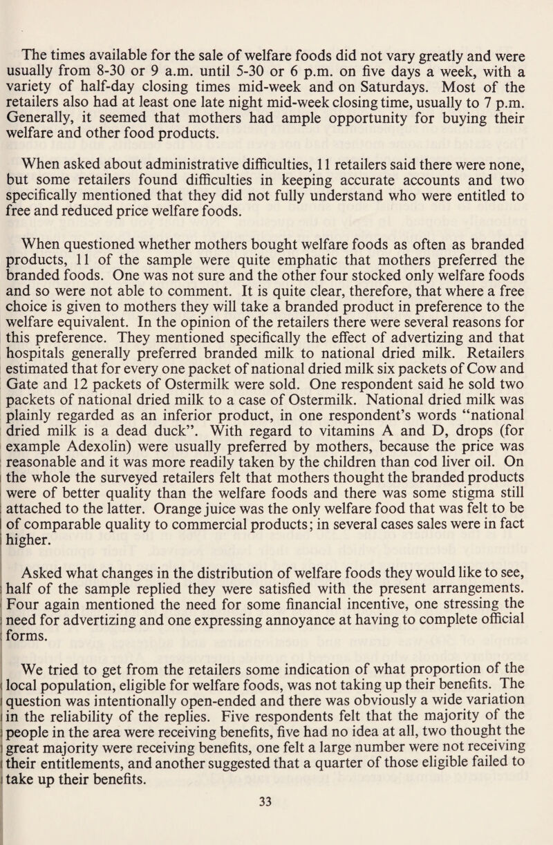 The times available for the sale of welfare foods did not vary greatly and were usually from 8-30 or 9 a.m. until 5-30 or 6 p.m. on five days a week, with a variety of half-day closing times mid-week and on Saturdays. Most of the retailers also had at least one late night mid-week closing time, usually to 7 p.m. Generally, it seemed that mothers had ample opportunity for buying their welfare and other food products. When asked about administrative difficulties, 11 retailers said there were none, but some retailers found difficulties in keeping accurate accounts and two specifically mentioned that they did not fully understand who were entitled to free and reduced price welfare foods. When questioned whether mothers bought welfare foods as often as branded products, 11 of the sample were quite emphatic that mothers preferred the branded foods. One was not sure and the other four stocked only welfare foods and so were not able to comment. It is quite clear, therefore, that where a free choice is given to mothers they will take a branded product in preference to the welfare equivalent. In the opinion of the retailers there were several reasons for this preference. They mentioned specifically the effect of advertizing and that hospitals generally preferred branded milk to national dried milk. Retailers estimated that for every one packet of national dried milk six packets of Cow and Gate and 12 packets of Ostermilk were sold. One respondent said he sold two packets of national dried milk to a case of Ostermilk. National dried milk was plainly regarded as an inferior product, in one respondent’s words “national dried milk is a dead duck”. With regard to vitamins A and D, drops (for example Adexolin) were usually preferred by mothers, because the price was reasonable and it was more readily taken by the children than cod liver oil. On the whole the surveyed retailers felt that mothers thought the branded products were of better quality than the welfare foods and there was some stigma still attached to the latter. Orange juice was the only welfare food that was felt to be of comparable quality to commercial products; in several cases sales were in fact i higher. Asked what changes in the distribution of welfare foods they would like to see, i half of the sample replied they were satisfied with the present arrangements. Four again mentioned the need for some financial incentive, one stressing the i need for advertizing and one expressing annoyance at having to complete official : forms. We tried to get from the retailers some indication of what proportion of the j local population, eligible for welfare foods, was not taking up their benefits. The i question was intentionally open-ended and there was obviously a wide variation i in the reliability of the replies. Five respondents felt that the majority of the i people in the area were receiving benefits, five had no idea at all, two thought the I great majority were receiving benefits, one felt a large number were not receiving their entitlements, and another suggested that a quarter of those eligible failed to take up their benefits.