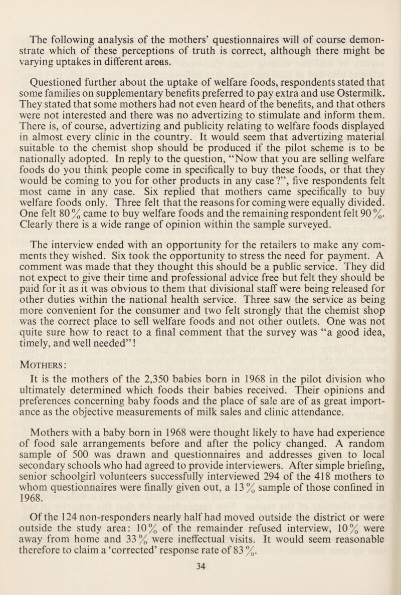 The following analysis of the mothers’ questionnaires will of course demon¬ strate which of these perceptions of truth is correct, although there might be varying uptakes in different areas. Questioned further about the uptake of welfare foods, respondents stated that some families on supplementary benefits preferred to pay extra and use Ostermilk. They stated that some mothers had not even heard of the benefits, and that others were not interested and there was no advertizing to stimulate and inform them. There is, of course, advertizing and publicity relating to welfare foods displayed in almost every clinic in the country. It would seem that advertizing material suitable to the chemist shop should be produced if the pilot scheme is to be nationally adopted. In reply to the question, “Now that you are selling welfare foods do you think people come in specifically to buy these foods, or that they would be coming to you for other products in any case ?”, five respondents felt most came in any case. Six replied that mothers came specifically to buy welfare foods only. Three felt that the reasons for coming were equally divided. One felt 80 % came to buy welfare foods and the remaining respondent felt 90 %. Clearly there is a wide range of opinion within the sample surveyed. The interview ended with an opportunity for the retailers to make any com¬ ments they wished. Six took the opportunity to stress the need for payment. A comment was made that they thought this should be a public service. They did not expect to give their time and professional advice free but felt they should be paid for it as it was obvious to them that divisional staff were being released for other duties within the national health service. Three saw the service as being more convenient for the consumer and two felt strongly that the chemist shop was the correct place to sell welfare foods and not other outlets. One was not quite sure how to react to a final comment that the survey was “a good idea, timely, and well needed”! Mothers : It is the mothers of the 2,350 babies born in 1968 in the pilot division who ultimately determined which foods their babies received. Their opinions and preferences concerning baby foods and the place of sale are of as great import¬ ance as the objective measurements of milk sales and clinic attendance. Mothers with a baby born in 1968 were thought likely to have had experience of food sale arrangements before and after the policy changed. A random sample of 500 was drawn and questionnaires and addresses given to local secondary schools who had agreed to provide interviewers. After simple briefing, senior schoolgirl volunteers successfully interviewed 294 of the 418 mothers to whom questionnaires were finally given out, a 13% sample of those confined in 1968. Of the 124 non-responders nearly half had moved outside the district or were outside the study area: 10% of the remainder refused interview, 10% were away from home and 33 % were ineffectual visits. It would seem reasonable therefore to claim a ‘corrected’ response rate of 83 %.