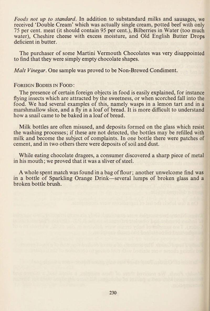 Foods not up to standard. In addition to substandard milks and sausages, we received ‘Double Cream’ which was actually single cream, potted beef with only 75 per cent, meat (it should contain 95 per cent.), Bilberries in Water (too much water), Cheshire cheese with excess moisture, and Old English Butter Drops deficient in butter. The purchaser of some Martini Vermouth Chocolates was very disappointed to find that they were simply empty chocolate shapes. Malt Vinegar. One sample was proved to be Non-Brewed Condiment. Foreign Bodies in Food : The presence of certain foreign objects in food is easily explained, for instance flying insects which are attracted by the sweetness, or when scorched fall into the food. We had several examples of this, namely wasps in a lemon tart and in a marshmallow slice, and a fly in a loaf of bread. It is more difficult to understand how a snail came to be baked in a loaf of bread. Milk bottles are often misused, and deposits formed on the glass which resist the washing processes; if these are not detected, the bottles may be refilled with milk and become the subject of complaints. In one bottle there were patches of cement, and in two others there were deposits of soil and dust. While eating chocolate dragees, a consumer discovered a sharp piece of metal in his mouth; we proved that it was a sliver of steel. A whole spent match was found in a bag of flour; another unwelcome find was in a bottle of Sparkling Orange Drink—several lumps of broken glass and a broken bottle brush.
