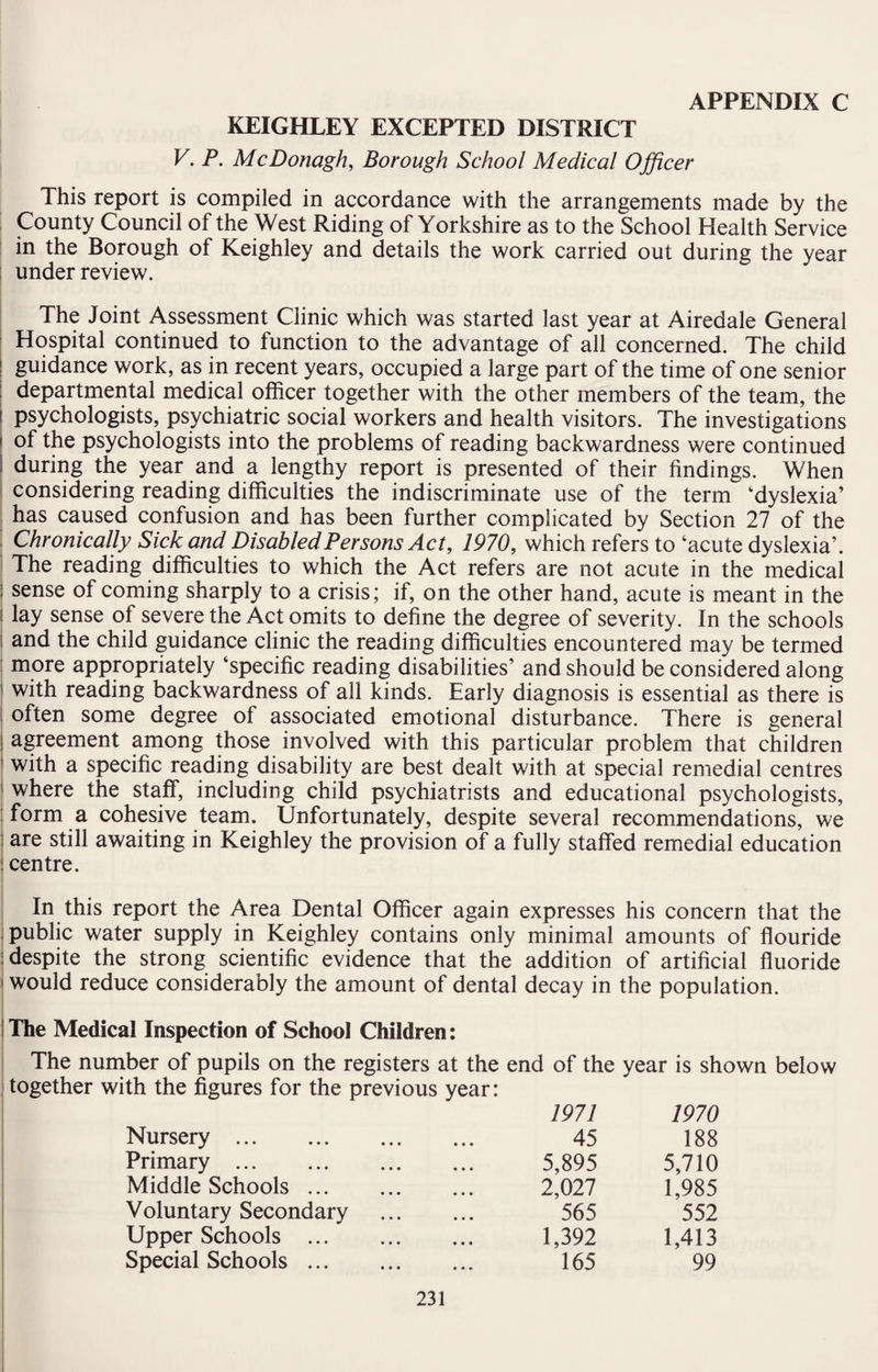 KEIGHLEY EXCEPTED DISTRICT V. P. McDonagh, Borough School Medical Officer This report is compiled in accordance with the arrangements made by the County Council of the West Riding of Yorkshire as to the School Health Service in the Borough of Keighley and details the work carried out during the year under review. The Joint Assessment Clinic which was started last year at Airedale General Hospital continued to function to the advantage of all concerned. The child guidance work, as in recent years, occupied a large part of the time of one senior departmental medical officer together with the other members of the team, the i psychologists, psychiatric social workers and health visitors. The investigations | of the psychologists into the problems of reading backwardness were continued ! during the year and a lengthy report is presented of their findings. When considering reading difficulties the indiscriminate use of the term ‘dyslexia’ has caused confusion and has been further complicated by Section 27 of the Chronically Sick and Disabled Persons Act, 1970, which refers to ‘acute dyslexia’. The reading difficulties to which the Act refers are not acute in the medical ; sense of coming sharply to a crisis; if, on the other hand, acute is meant in the i lay sense of severe the Act omits to define the degree of severity. In the schools i and the child guidance clinic the reading difficulties encountered may be termed more appropriately ‘specific reading disabilities’ and should be considered along 1 with reading backwardness of all kinds. Early diagnosis is essential as there is often some degree of associated emotional disturbance. There is general I agreement among those involved with this particular problem that children with a specific reading disability are best dealt with at special remedial centres 1 where the staff, including child psychiatrists and educational psychologists, form a cohesive team. Unfortunately, despite several recommendations, we are still awaiting in Keighley the provision of a fully staffed remedial education j centre. In this report the Area Dental Officer again expresses his concern that the public water supply in Keighley contains only minimal amounts of flouride | despite the strong scientific evidence that the addition of artificial fluoride i would reduce considerably the amount of dental decay in the population. ! The Medical Inspection of School Children: The number of pupils on the registers at the end of the year is shown below together with the figures for the previous year: Nursery . 1971 45 1970 188 Primary . 5,895 5,710 Middle Schools. 2,027 1,985 Voluntary Secondary 565 552 Upper Schools . 1,392 1,413 Special Schools. 165 99
