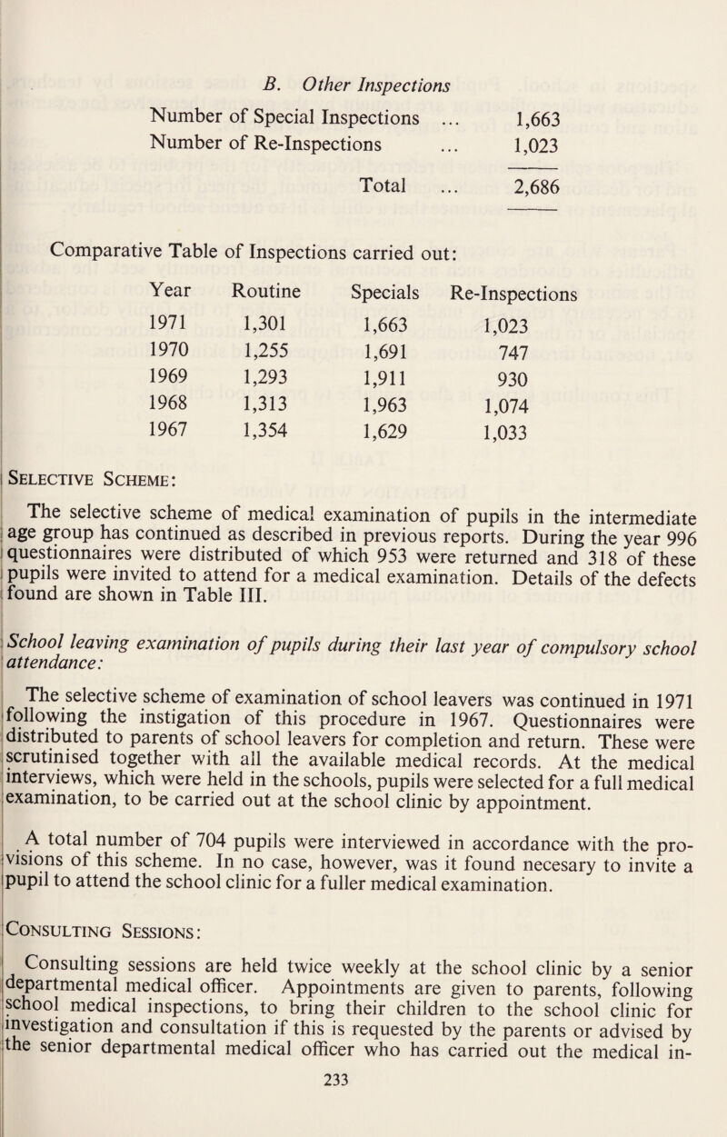 B. Other Inspections Number of Special Inspections ... 1,663 Number of Re-Inspections ... 1,023 Total ... 2,686 Comparative Table of Inspections carried out: Year Routine Specials Re-Inspections 1971 1,301 1,663 1,023 1970 1,255 1,691 747 1969 1,293 1,911 930 1968 1,313 1,963 1,074 1967 1,354 1,629 1,033 i Selective Scheme: The selective scheme of medical examination of pupils in the intermediate age group has continued as described in previous reports. During the year 996 questionnaires were distributed of which 953 were returned and 318 of these pupils were invited to attend for a medical examination. Details of the defects i found are shown in Table III. School leaving examination of pupils during their last year of compulsory school attendance: The selective scheme of examination of school leavers was continued in 1971 following the instigation of this procedure in 1967. Questionnaires were distributed to parents of school leavers for completion and return. These were scrutinised together with all the available medical records. At the medical interviews, which were held in the schools, pupils were selected for a full medical examination, to be carried out at the school clinic by appointment. A total number of 704 pupils were interviewed in accordance with the pro¬ visions of this scheme. In no case, however, was it found necesary to invite a ipupil to attend the school clinic for a fuller medical examination. Consulting Sessions: Consulting sessions are held twice weekly at the school clinic by a senior departmental medical officer. Appointments are given to parents, following school medical inspections, to bring their children to the school clinic for .investigation and consultation if this is requested by the parents or advised by the senior departmental medical officer who has carried out the medical in-